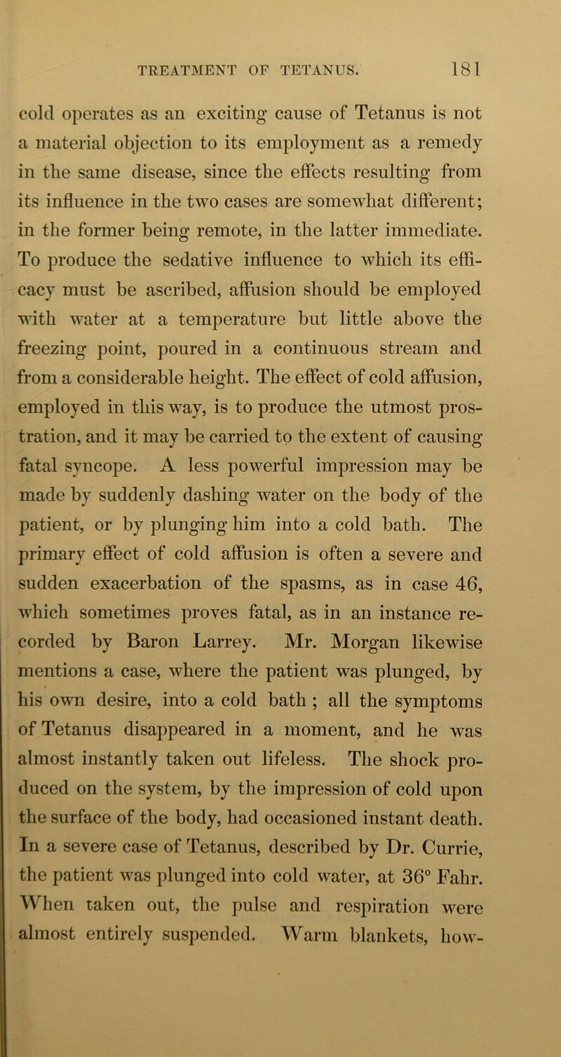 cold operates as an exciting cause of Tetanus is not a material objection to its employment as a remedy in the same disease, since the effects resulting from its influence in the two cases are somewhat different; in the former being remote, in the latter immediate. To produce the sedative influence to which its effi- cacy must be ascribed, affusion should be employed with water at a temperature but little above the freezing point, poured in a continuous stream and from a considerable height. The effect of cold affusion, employed in this way, is to produce the utmost pros- tration, and it may be carried to the extent of causing fatal syncope. A less powerful impression may be made by suddenly dashing water on the body of the patient, or by plunging him into a cold bath. The primary effect of cold affusion is often a severe and sudden exacerbation of the spasms, as in case 46, which sometimes proves fatal, as in an instance re- corded by Baron Larrey. Mr. Morgan likewise mentions a case, where the patient was plunged, by his own desire, into a cold bath; all the symptoms of Tetanus disappeared in a moment, and he was almost instantly taken out lifeless. The shock pro- duced on the system, by the impression of cold upon the surface of the body, had occasioned instant death. In a severe case of Tetanus, described by Dr. Currie, the patient was plunged into cold water, at 36“ Fahr. When taken out, the pulse and respiration were almost entirely suspended. Warm blankets, how-