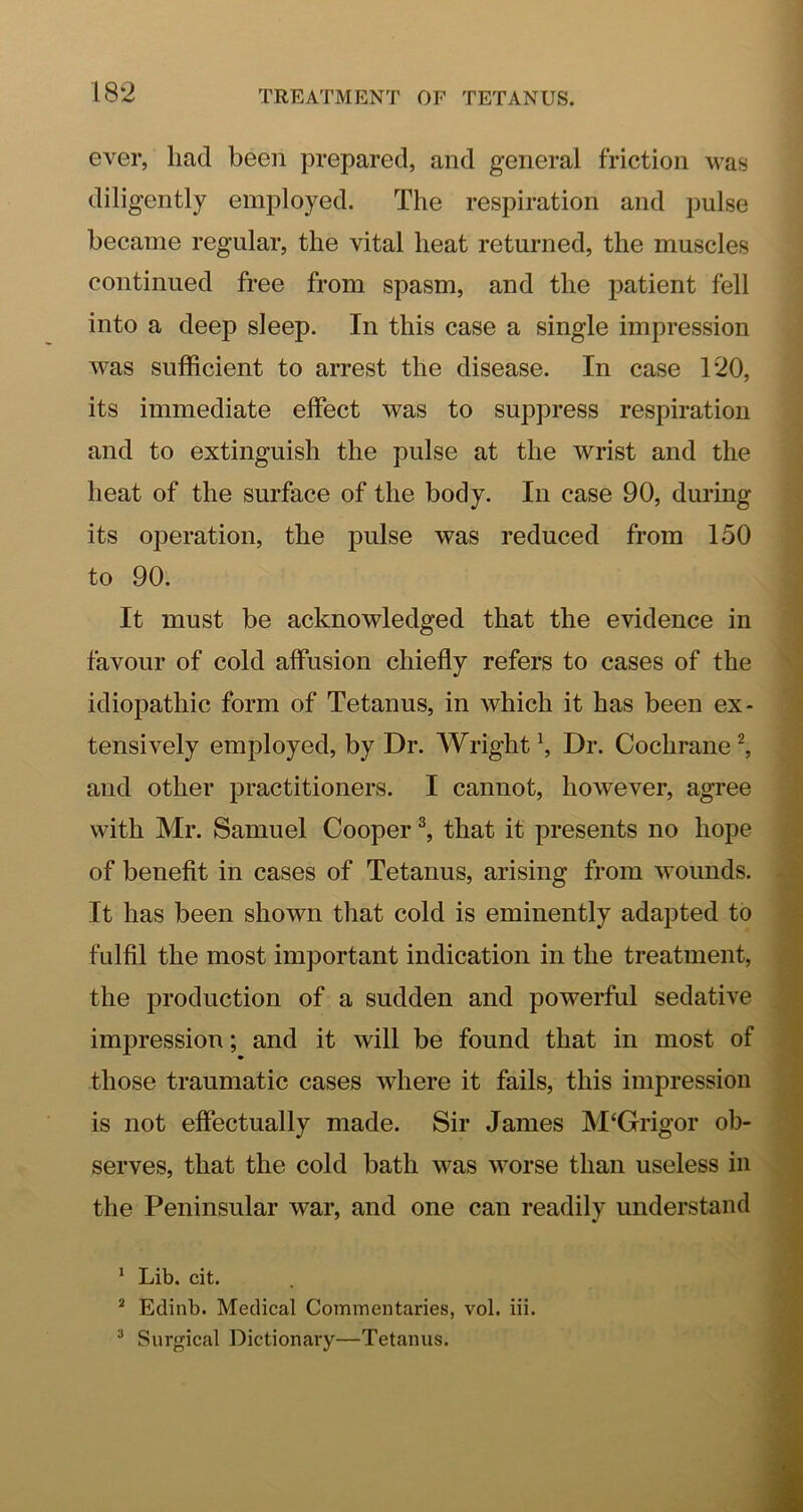 ever, had been prepared, and general friction was diligently employed. The respiration and pulse became regular, the vital heat returned, the muscles continued free from spasm, and the patient fell into a deep sleep. In this case a single impression was sufficient to arrest the disease. In case 120, its immediate effect was to suppress respiration and to extinguish the pulse at the wrist and the heat of the surface of the body. In case 90, during its operation, the pulse was reduced from 150 to 90. It must be acknowledged that the evidence in favour of cold affusion chiefly refers to cases of the idiopathic form of Tetanus, in which it has been ex- tensively employed, by Dr. Wright \ Dr. Cochrane ^ and other practitioners. I cannot, however, agree with Mr. Samuel Cooper ^ that it presents no hope of benefit in cases of Tetanus, arising from wounds. It has been shown that cold is eminently adapted to fulfil the most important indication in the treatment, the production of a sudden and powerful sedative impression; and it will be found that in most of those traumatic cases where it fails, this impression is not effectually made. Sir James M‘Grigor ob- serves, that the cold bath was worse than useless in the Peninsular war, and one can readily understand ' Lib. cit. * Edinb. Medical Commentaries, vol. iii. ® Surgical Dictionary—Tetanus.