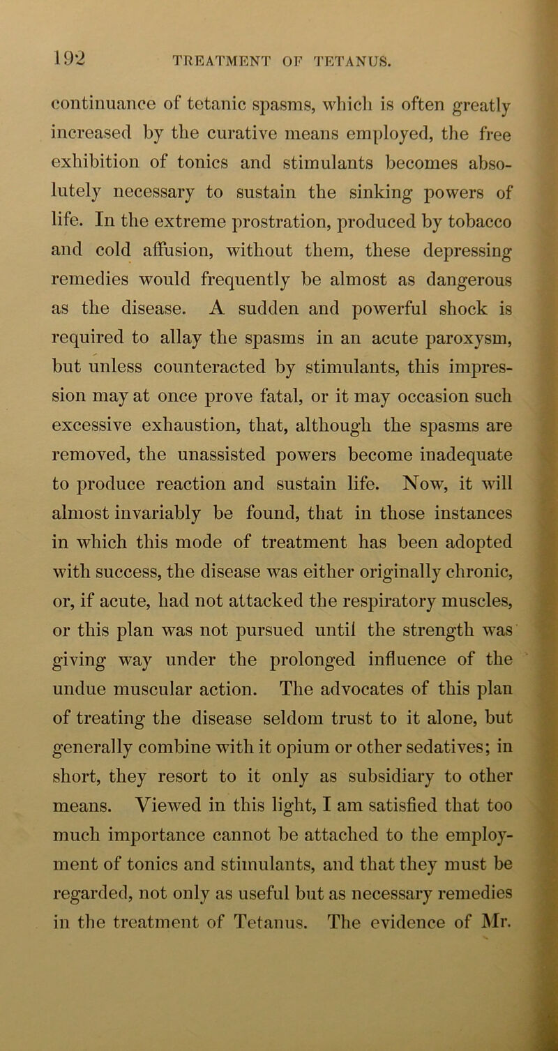 continuance of tetanic spasms, whicli is often greatly increased by the curative means employed, the free exhibition of tonics and stimulants becomes abso- lutely necessary to sustain the sinking powers of life. In the extreme prostration, produced by tobacco and cold affusion, without them, these depressing remedies would frequently be almost as dangerous as the disease. A sudden and powerful shock is required to allay the spasms in an acute paroxysm, but unless counteracted by stimulants, this impres- sion may at once prove fatal, or it may occasion such excessive exhaustion, that, although the spasms are removed, the unassisted powers become inadequate to produce reaction and sustain life. Now, it wall almost invariably be found, that in those instances in which this mode of treatment has been adopted with success, the disease was either originally chronic, or, if acute, had not attacked the respiratory muscles, or this plan was not pursued until the strength was giving way under the prolonged influence of the undue muscular action. The advocates of this plan of treating the disease seldom trust to it alone, but generally combine with it opium or other sedatives; in short, they resort to it only as subsidiary to other means. Viewed in this light, I am satisfied that too much importance cannot be attached to the employ- ment of tonics and stimulants, and that they must be regarded, not only as useful but as necessary remedies in the treatment of Tetanus. The evidence of Mr.