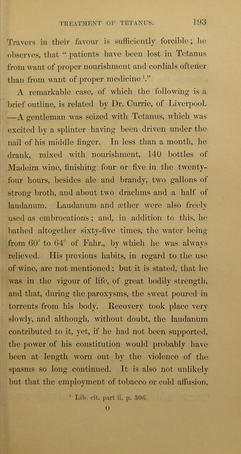 Travers in their favour is sufficiently forcible; he observes, that “ jmtients have been lost in Tetanus from want of proper nourishment and cordials oftener than from want of proper medicine h” A remarkable case, of which the following is a brief outline, is related by Dr. Currie, of Liverpool. —A gentleman was seized with Tetanus, which was o excited by a splinter having been driven under the nail of his middle finger. In less than a month, he drank, mixed with nourishment, 140 bottles of INIadeira wine, finishing four or fi\n in the twenty- four hours, besides ale and brandy, two gallons of strong broth, and about two drachms and a half of laudanum. Laudanum and aether were also freely used as embrocations ; and, in addition to this, he bathed altogether sixty-five times, the water being from 60° to 64° of Fahr., by which he was always relieved. His previous habits, in regard to the use of wine, are not mentioned; but it is stated, that he was in the vigour of life, of great bodily strength, and that, during the paroxysms, the sweat poured in torrents from his body. Recovery took place very slowly, and although, without doubt, the laudanum contributed to it, yet, if he had not been supported, the power of his constitution would probably have been at length worn out by the violence of the spasms so long continued. It is also not unlikely but that the employment of tobacco or cold affusion, ' Lib. fit. part ii. p. 30G. O