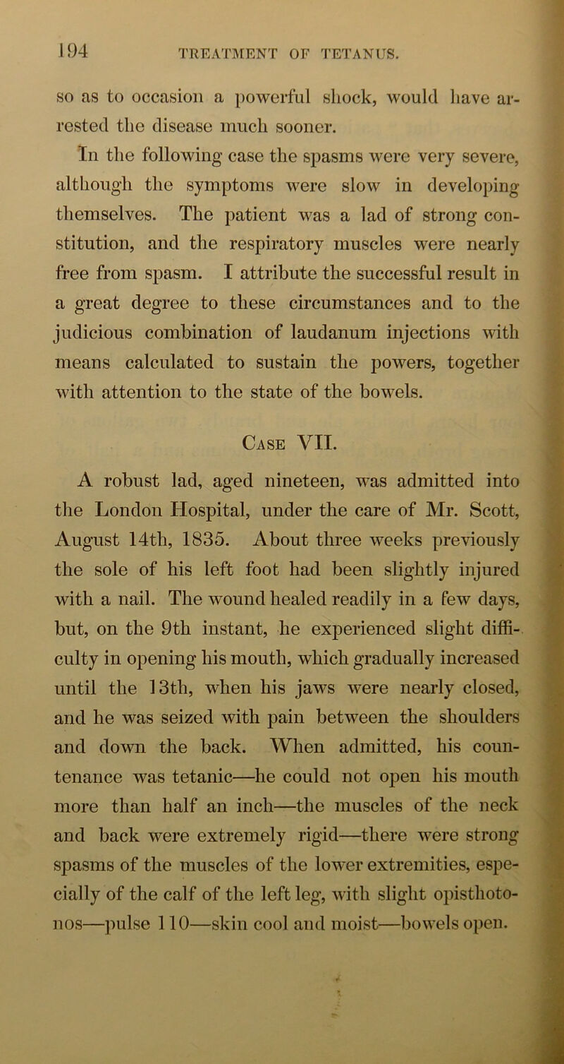 SO as to occasion a powerful shock, would have ar- rested the disease much sooner. In the following case the spasms were very severe, although the symptoms were slow in developing themselves. The patient was a lad of strong con- stitution, and the respiratory muscles were nearly free from spasm. I attribute the successful result in a great degree to these circumstances and to the judicious combination of laudanum injections with means calculated to sustain the powers, together with attention to the state of the bowels. Case VII. A robust lad, aged nineteen, was admitted into the London Hospital, under the care of Mr. Scott, August 14th, 1835. About three weeks previously the sole of his left foot had been slightly injured with a nail. The wound healed readily in a few days, but, on the 9th instant, he experienced slight diffi- culty in opening his mouth, which gradually increased until the 13th, when his jaws were nearly closed, and he was seized with pain between the shoulders and doMTi the back. When admitted, his coun- tenance was tetanic—he could not open his mouth more than half an inch—the muscles of the neck and back were extremely rigid—there were strong spasms of the muscles of the lower extremities, espe- cially of the calf of the left leg, with slight opisthoto- nos—pulse 110—skin cool and moist—bowels open.