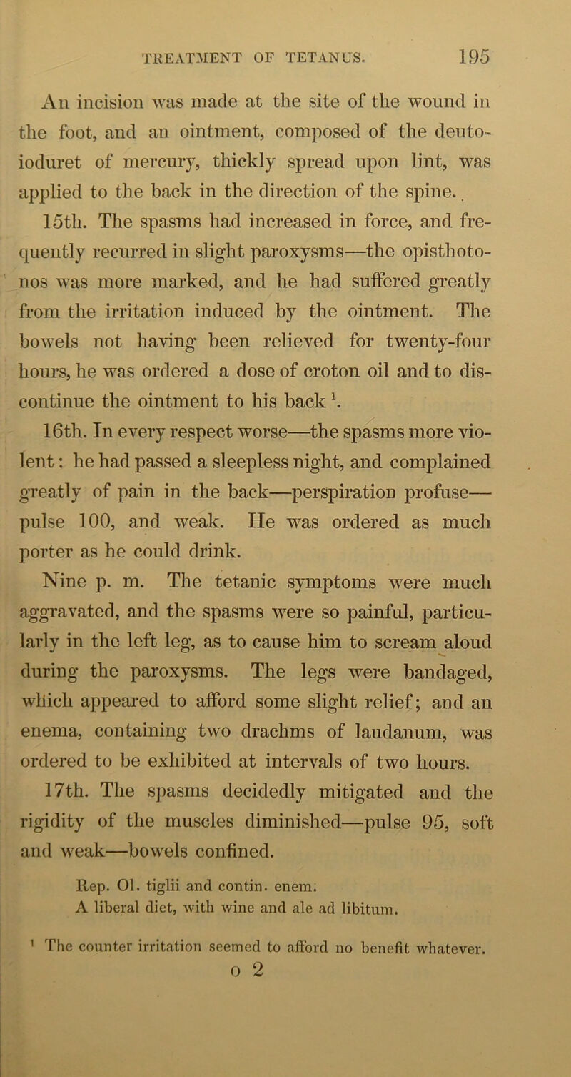 All incision was made at the site of the wound in the foot, and an ointment, composed of the deuto- iodiiret of mercury, thickly spread uj3on lint, was applied to the back in the direction of the spine. 15th. The spasms had increased in force, and fre- quently recurred in slight paroxysms—the opisthoto- nos was more marked, and he had suffered greatly from the irritation induced by the ointment. The bowels not having been relieved for twenty-four hours, he was ordered a dose of croton oil and to dis- continue the ointment to his back K 16th. In every respect worse—the spasms more vio- lent : he had passed a sleepless night, and complained greatly of pain in the back—perspiration profuse— pulse 100, and weak. He was ordered as much porter as he could drink. Nine p. m. The tetanic symptoms were much aggravated, and the spasms were so painful, particu- larly in the left leg, as to cause him to scream aloud during the paroxysms. The legs were bandaged, which appeared to afford some slight relief; and an enema, containing two drachms of laudanum, was ordered to be exhibited at intervals of two hours. 17th. The spasms decidedly mitigated and the rigidity of the muscles diminished—pulse 95, soft and weak—bowels confined. Rep. 01. tiglii and contin. enem. A liberal diet, with wine and ale ad libitum. ’ The counter irritation seemed to afford no benefit whatever. O 2