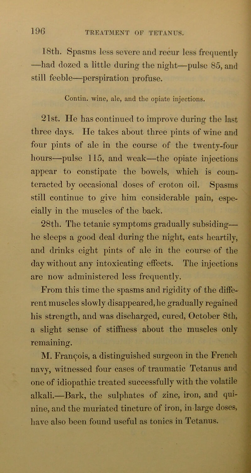 19G 18tb. Spasms less severe and recur less frequently —had dozed a little during the night—pulse 85, and still feeble—perspiration profuse. Contin. wine, ale, and the opiate injections. 21st. He has continued to improve during the last three days. He takes about three pints of wine and four pints of ale in the course of the twenty-four hours—pulse 115, and weak—the opiate injections appear to constipate the bowels, which is coun- teracted by occasional doses of croton oil. Spasms still continue to give him considerable pain, espe- cially in the muscles of the back. 28th. The tetanic symptoms gradually subsiding— he sleeps a good deal during the night, eats heartily, and drinks eight pints of ale in the course of the day without any intoxicating effects. The injections are now administered less frequently. From this time the spasms and rigidity of the diffe- rent muscles slowly disappeared, he gradually regained his strength, and was discharged, cured, October 8th, a slight sense of stiffness about the muscles only remaining. M. Francois, a distinguished surgeon in the French navy, witnessed four cases of traumatic Tetanus and one of idiopathic treated successfully with the volatile alkali.—Bark, the sulphates of zinc, iron, and qui- nine, and the muriated tincture of iron, iii'large doses, have also been found useful as tonics in Tetanus.