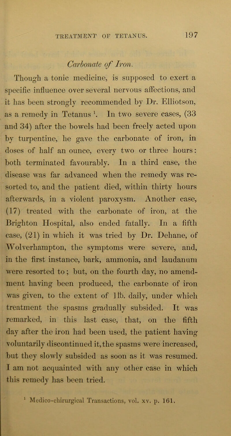 Carbonate of Iron. Though a tonic medicine, is supposed to exert a specific influence over several nervous affections, and it has been strongly recommended by Dr. Elliotson, as a remedy in Tetanus h In two severe cases, (33 and 34) after the bowels had been freely acted upon by turpentine, he gave the carbonate of iron, in doses of half an ounce, every two or three hours: both terminated favourably. In a third case, the disease was far advanced when the remedy was re- sorted to, and the patient died, within thirty hours afterwards, in a violent paroxysm. Another case, (17) treated with the carbonate of iron, at the Brighton Hospital, also ended fatally. In a fifth case, (21) in which it was tried by Dr. Dehane, of Wolverhampton, the symptoms were severe, and, in the first instance, bark, ammonia, and laudanum were resorted to; but, on the fourth day, no amend- ment having been produced, the carbonate of iron was given, to the extent of lib. daily, under which treatment the spasms gradually subsided. It was remarked, in this last case, that, on the fifth day after the iron had been used, the patient having voluntarily discontinued it, the spasms were increased, but they slowly subsided as soon as it was resumed. I am not acquainted with any other case in which this remedy has been tried. ‘ Meclico-chirurgical Transactions, vol. xv. p. 161.