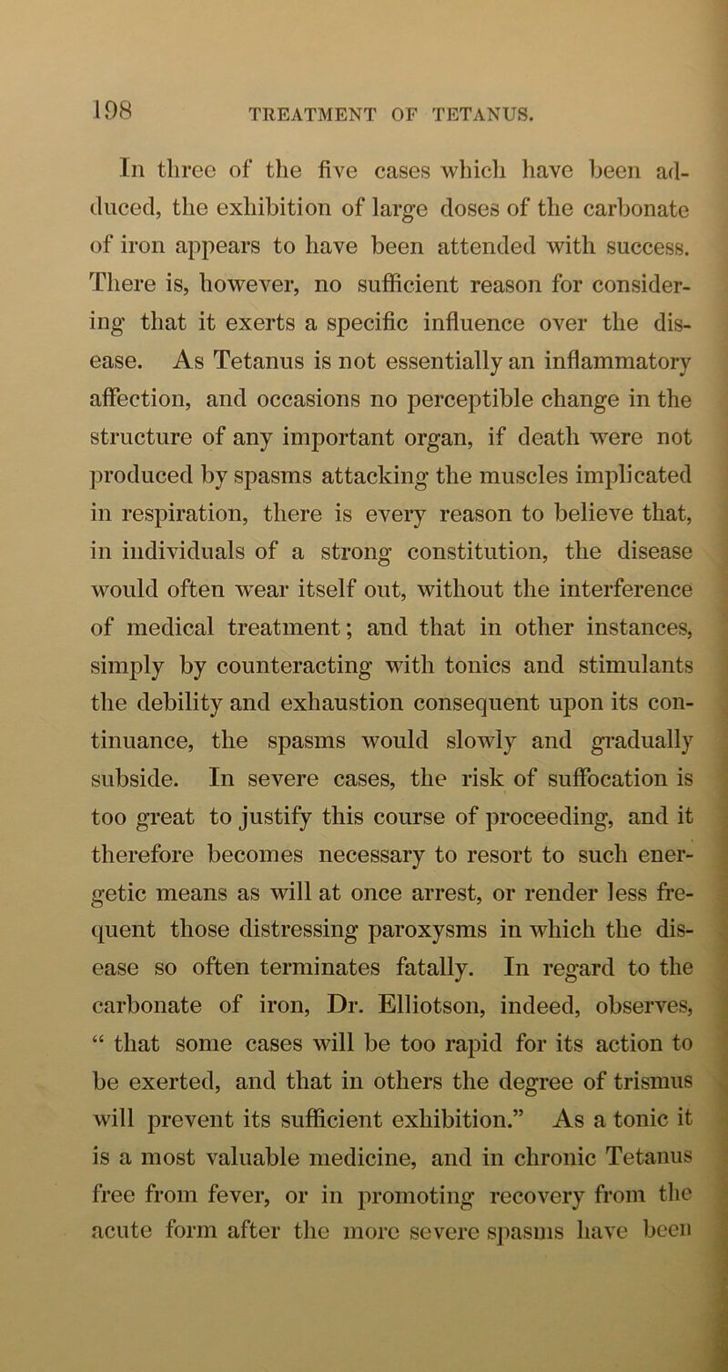 In three of the five cases whicli have been ad- duced, the exhibition of large doses of the carbonate of iron appears to have been attended with success. There is, however, no sufficient reason for consider- ing that it exerts a specific influence over the dis- ease. As Tetanus is not essentially an inflammatory affection, and occasions no perceptible change in the structure of any important organ, if death were not produced by spasms attacking the muscles implicated in respiration, there is every reason to believe that, in individuals of a strong constitution, the disease would often w^ear itself out, without the interference of medical treatment; and that in other instances, simply by counteracting with tonics and stimulants the debility and exhaustion consequent upon its con- tinuance, the spasms would slowly and gi’adually subside. In severe cases, the risk of suffocation is too great to justify this course of proceeding, and it therefore becomes necessary to resort to such ener- getic means as will at once arrest, or render less fre- quent those distressing paroxysms in which the dis- ease so often terminates fatally. In regard to the carbonate of iron. Dr. Elliotson, indeed, observes, “ that some cases will be too rapid for its action to be exerted, and that in others the degree of trismus will prevent its sufficient exhibition.” As a tonic it is a most valuable medicine, and in chronic Tetanus free from fever, or in promoting recovery from the acute form after the more severe spasms have been