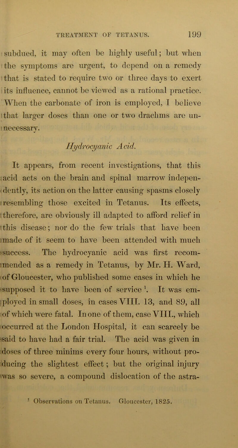 subdued, it may often be bigbly useful; but when the symptoms are urgent, to depend on a remedy t that is stated to require two or three days to exert its influence, cannot be viewed as a rational practice. When the carbonate of iron is employed, 1 believe itliat larger doses than one or two drachms are un- ' necessary. Hydrocyanic Acid. It appears, from recent investigations, that this acid acts on the brain and spinal marrow indepen- dently, its action on the latter causing spasms closely resembling those excited in Tetanus. Its effects, therefore, are obviously ill adapted to afford relief in ' this disease; nor do the few trials that have been ]made of it seem to have been attended with much ■success. The hydrocyanic acid was first recom- ; mended as a remedy in Tetanus, by Mr. H. Ward, I of Gloucester, who published some cases in which he ■supposed it to have been of service It was em- I ployed in small doses, in cases VIII. 13, and 89, all of which were fatal. In one of them, case VIII., which I occurred at the London Hospital, it can scarcely be ■said to have had a fair trial. The acid was given in doses of three minims every four hours, without pro- ducing the slightest effect; but the original injury 'was so severe, a compound dislocation of the astra- - Observations on Tetanus. Gloucester, 1825.