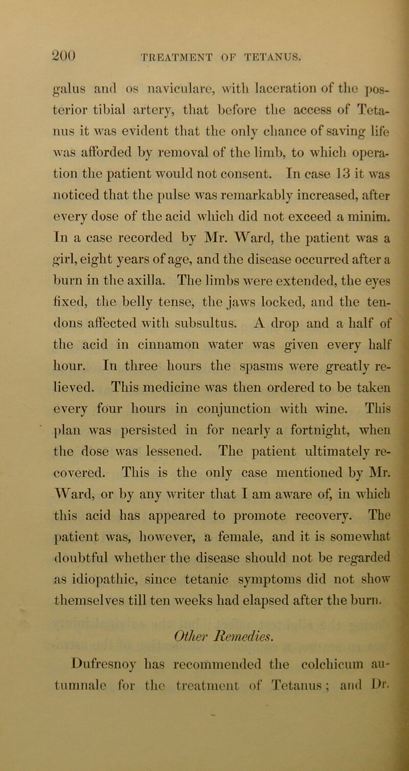 gains and os naviculare, with laceration of the pos- terior tibial artery, that before the access of Teta- nus it Avas evident that the only chance of saving life Avas afforded by removal of the limb, to which opera- tion the patient would not consent. In case 13 it was noticed that the pulse was remarkably increased, after every dose of the acid which did not exceed a minim. In a case recorded by Mr. Ward, the patient was a girl, eight years of age, and the disease occurred after a burn in the axilla. The limbs AA^ere extended, the eyes fixed, the belly tense, the jaws locked, and the ten- dons affected Avith subsultus. A drop and a half of the acid in cinnamon water Avas given every half hour. In three hours the spasms were greatly re- lieved. This medicine was then ordered to be taken every four hours in conjunction with Avine. This plan Avas persisted in for nearly a fortnight, when the dose was lessened. The patient ultimately re- covered. This is the only case mentioned by Mr. Ward, or by any Avriter that I am aAAnre of, in which this acid has appeared to promote recovery. The patient was, however, a female, and it is someAvhat doubtful whether the disease should not be regarded as idiopathic, since tetanic symptoms did not show themselves till ten weeks had elapsed after the burn. Other Remedies. Dufresnoy has recommended the colchicum au- tumnal e for the treatment of Tetanus; and Ih’.