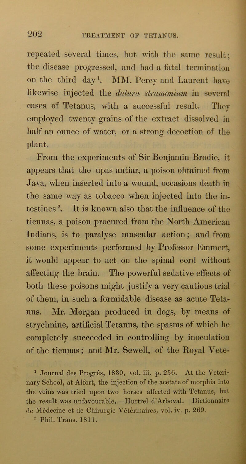 rej)eated several times, but with the same result; the disease progressed, and had a fatal termination on the third day h MM. Percy and Laurent have likewise injected the datura stramonium in several cases of Tetanus, with a successful result. They employed twenty grains of the extract dissolved in half an ounce of water, or a strong decoction of the plant. From the experiments of Sir Benjamin Brodie, it appears that the upas antiar, a poison obtained from Java, when inserted into a wound, occasions death in the same way as tobacco when injected into the in- testines It is known also that the influence of the ticunas, a poison procured from the North American Indians, is to paralyse muscular action; and from some experiments performed by Professor Emmert, it would appear to act on the spinal cord without affecting the brain. The powerful sedative effects of both these poisons might justify a very cautious trial of them, in such a formidable disease as acute Teta- nus. Mr. Morgan produced in dogs, by means of strychnine, artificial Tetanus, the spasms of which he completely succeeded in controlling by inoculation of the ticunas; and Mr. Sewell, of the Royal Vete- ^ Journal des Progres, 1830, vol. iii. p. 256. At the Veteri- nary School, at Alfort, the injection of the acetate of morphia into the veins was tried upon two horses aifected with Tetanus, but the result was unfavoui'ahle.—Hurtrel d’Arboval. Dictionnaire de Medecine et de Chirurgie Veterinaires, vol. iv. p. 260. * Phil. Trans. 1811.