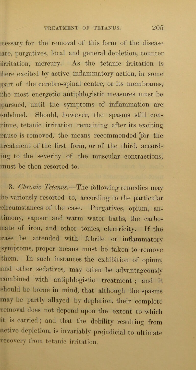 cessary for the removal of this form of the disease are, ])iirgatives, local and general depletion, counter lirritation, mercury. As the tetanic irritation is here excited by active inflammatory action, in some ^part of the cerebro-spinal centre, or its membranes, [the most energetic antiphlogistic measures must be I pursued, until the symptoms of inflammation are 'Subdued. Should, however, the spasms still con- :fcinue, tetanic irritation remaining after its exciting :cause is removed, the means recommended [for the :treatment of the first form, or of the third, accord- ing to the severity of the muscular contractions, must be then resorted to. 3. Chronic Tetanus.—The following remedies may be variously resorted to, according to the particular •circumstances of the case. Purgatives, opium, an- timony, vapour and warm water baths, the carbo- nate of iron, and other tonics, electricity. If the case be attended with febrile or inflammatory symptoms, proper means must be taken to remove them. In such instances the exhibition of opium, and other sedatives, may often be advantageously combined with antiphlogistic treatment ; and it should be borne in mind, that although the spasms may be partly allayed by depletion, their complete removal does not depend upon the extent to which it is carried \ and that the debility resulting from rictive depletion, is invariably prejudicial to ultimate recovery from tetanic irritation.