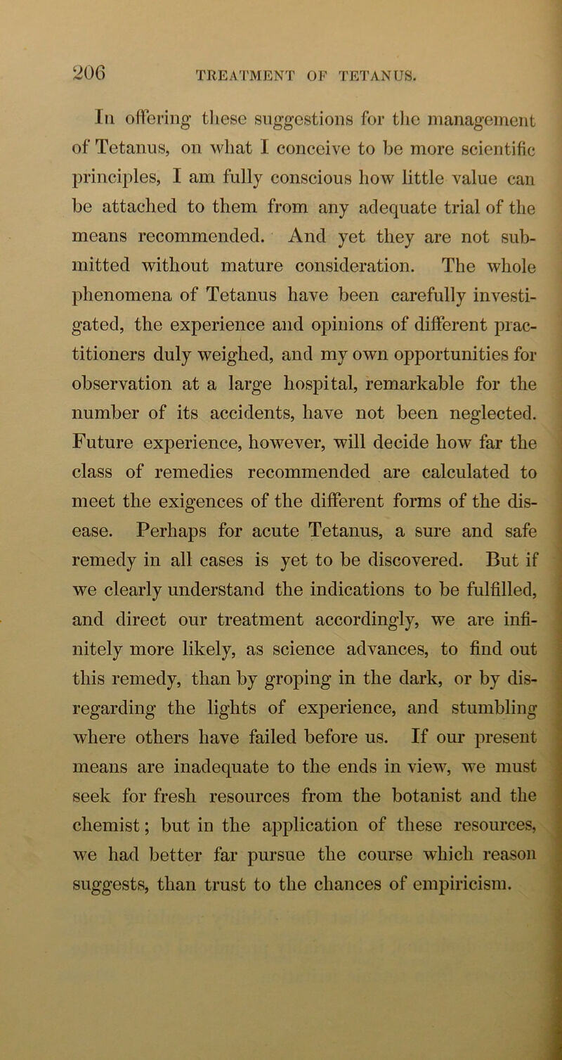 Ill ollei’iiig tliese suggestions for tlic management of Tetanus, on what I conceive to be more scientific principles, I am fully conscious how little value can be attached to them from any adequate trial of the means recommended. And yet they are not sub- mitted without mature consideration. The whole phenomena of Tetanus have been carefully investi- gated, the experience and opinions of different prac- titioners duly weighed, and my own opportunities for observation at a large hospital, remarkable for the number of its accidents, have not been neglected. Future experience, however, will decide how far the class of remedies recommended are calculated to meet the exigences of the different forms of the dis- ease. Perhaps for acute Tetanus, a sure and safe remedy in all cases is yet to be discovered. But if we clearly understand the indications to be fulfilled, j and direct our treatment accordingly, we are infi- | nitely more likely, as science advances, to find out j this remedy, than by groping in the dark, or by dis- ] regarding the lights of experience, and stumbling where others have failed before us. If our present means are inadequate to the ends in view, we must seek for fresh resources from the botanist and the chemist; but in the application of these resources, we had better far pursue the course which reason suggests, than trust to the chances of empiricism.