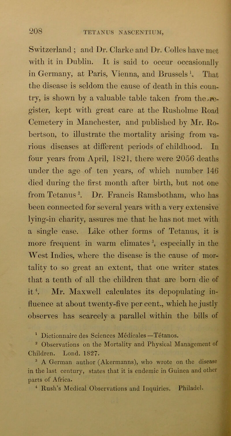 Switzerland ; and Dr. Clarke and Dr. Colies have met with it in Dublin. It is said to occur occasionally in Germany, at Paris, Vienna, and Brussels h That the disease is seldom the cause of death in this coun- try, is shown by a valuable table taken from the.i»c- gister, kept with great care at the Rusholme Road Cemetery in Manchester, and published by Mr. Ro- bertson, to illustrate the mortality arising from va- rious diseases at different periods of childhood. In four years from April, 1821, there were 2056 deaths under the age of ten years, of which number 146 died during the first month after birth, but not one from Tetanus Dr. Francis Ramsbotham, who has been connected for several years with a very extensive lying-in charity, assures me that he has not met with a single case. Like other forms of Tetanus, it is more frequent in warm climates ^ especially in the West Indies, where the disease is the cause of mor- tality to so great an extent, that one writer states, that a tenth of all the children that are born die of itk Mr. Maxwell calculates its depopulating in- fluence at about twenty-five per cent., which he justly observes has scarcely a parallel within the bills of ' Dictionuaired.es Sciences Medicales—Tetanos. ^ Observations on the Mortality and Physical Management of Children. Lond. 1827. ® A German author (Akermanns), who wrote on the disease in the last century, states that it is endemic in Guinea and other parts of Africa. ^ Rush’s Medical Observations and Inquiries. Philadel.