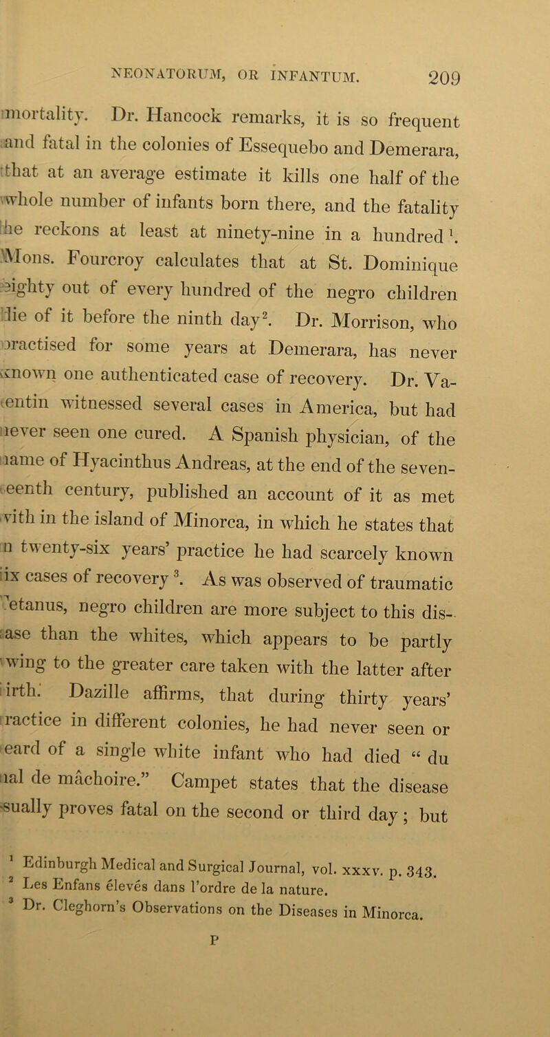 imortality. Dr. Hancock remarks, it is so frequent and fatal in the colonies of Essequebo and Demerara, tthat at an average estimate it kills one half of the 'Whole number of infants born there, and the fatality Ihe reckons at least at ninety-nine in a hundred \ ^Mons. Fourcroy calculates that at St. Dominique eighty out of every hundred of the negro children :lie of it before the ninth day^ Dr. Morrison, who practised for some years at Demerara, has never vvnown one authenticated case of recovery. Dr. Va- lentin witnessed several cases in America, but had lever seen one cured. A Spanish physician, of the name of Hyacinthus Andreas, at the end of the seven- - eenth century, published an account of it as met vith in the island of Minorca, in which he states that n tventy-six years’ practice he had scarcely known iix cases of recovery ^ As was observed of traumatic etanus, negro children are more subject to this dis- ease than the whites, which appears to be partly wing to the greater care taken with the latter after iirth: Dazille affirms, that during thirty years’ lactice in different colonies, he had never seen or eard of a single white infant who had died “ du iial de machoire.” Campet states that the disease “Sually proves fatal on the second or third day; but Edinburgh Medical and Surgical Journal, vol. xxxv. p. 343. * Les Enfans eleves dans I’ordre de la nature. ’ Dr. Cleghorn’s Observations on the Diseases in Minorca. P