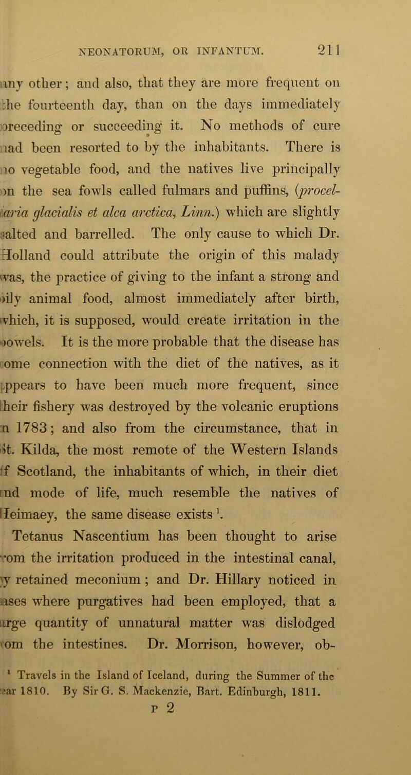 any other; and also, that they are more frequent on ;he fourteenth day, than on the days immediately ^recedinof or succeedino* it. No methods of cure lad been resorted to by the inhabitants. There is 10 vegetable food, and the natives live principally m the sea fowls called fulmars and puffins, {procel- aria glacialis et alca arctica, Linn.) which are slightly lalted and barrelled. The only cause to which Dr. Tolland could attribute the origin of this malady was, the practice of giving to the infant a strong and •)ily animal food, almost immediately after birth, ivhich, it is supposed, would create irritation in the lowels. It is the more probable that the disease has ome connection with the diet of the natives, as it appears to have been much more frequent, since Iheir fishery was destroyed by the volcanic eruptions n 1783; and also from the circumstance, that in ot. Kilda, the most remote of the Western Islands tf Scotland, the inhabitants of which, in their diet ind mode of life, much resemble the natives of lleimaey, the same disease exists Tetanus Nascentium has been thought to arise ■’om the irritation produced in the intestinal canal, }y retained meconium; and Dr. Hillary noticed in uses where purgatives had been employed, that a urge quantity of unnatural matter was dislodged 'Om the intestines. Dr. Morrison, however, ob- * Travels in the Island of Iceland, during the Summer of the •ar 1810. By SirG. S, Mackenzie, Bart. Edinburgh, 1811. P 2