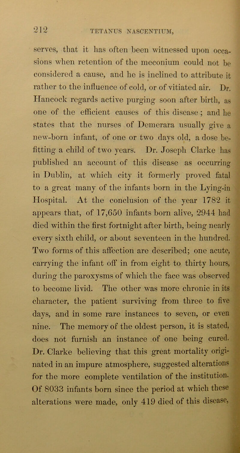 ‘2 serves, that it has often been witnessed upon occa- sions when retention of the meconium could not be considered a cause, and he is inclined to attribute it rather to the influence of cold, or of vitiated air. Dr. Hancock regards active purging soon after birth, as one of the efficient causes of this disease; and he states that the nurses of Demerara usually give a new’-born infant, of one or two days old, a dose be- fitting a child of two years. Dr. Joseph Clarke has published an account of this disease as occurring in Dublin, at which city it formerly proved fatal to a great many of the infants born in the Lying-in Hospital. At the conclusion of the year 1782 it appears that, of 17,650 infants born alive, 2944 had died within the first fortnight after birth, being nearly every sixth child, or about seventeen in the hundred. Two forms of this affection are described; one acute, carrying the infant off in from eight to thirty hours, during the paroxysms of which the face was observed to become livid. The other was more chronic in its character, the patient surviving from three to five days, and in some rare instances to seven, or even nine. The memory of the oldest person, it is stated, does not furnish an instance of one being cured. Dr. Clarke believing that this great mortality origi- nated in an impure atmosphere, suggested alterations for the more complete ventilation of the institution. Of 8033 infants born since the period at which these alterations were made, only 419 died of this disease.