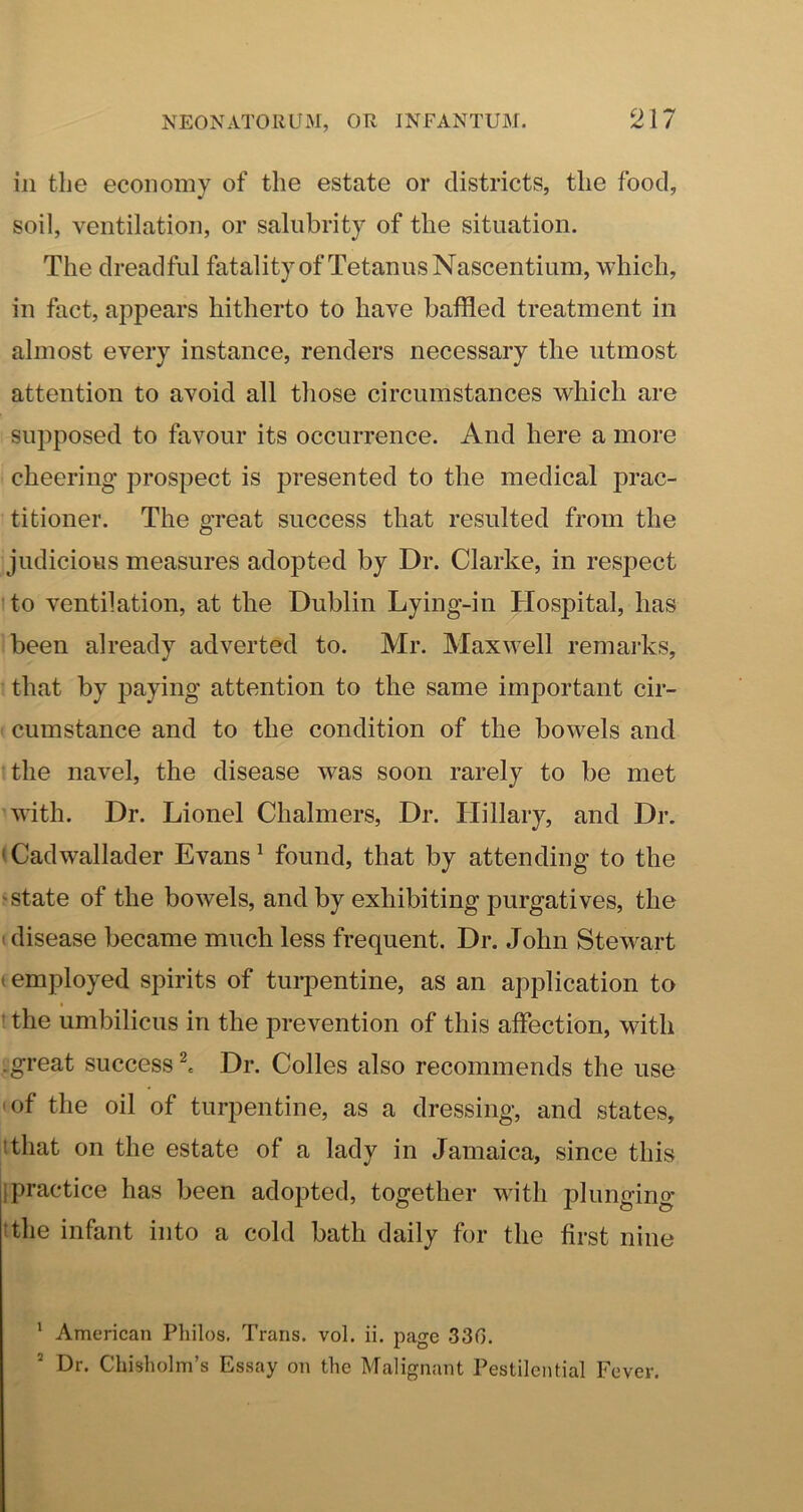 ill tlie economy of the estate or districts, the food, soil, ventilation, or salubrity of the situation. The dreadful fatality of Tetanus Nascentium, which, in fact, appears hitherto to have baffled treatment in almost every instance, renders necessary the utmost attention to avoid all those circumstances which are supposed to favour its occurrence. And here a more cheering prospect is presented to the medical prac- titioner. The great success that resulted from the judicious measures adopted by Dr. Clarke, in respect to ventilation, at the Dublin Lying-in Hospital, has been already adverted to. Mr. Maxwell remarks, that by paying attention to the same important cir- cumstance and to the condition of the bowels and the navel, the disease was soon rarely to be met •with. Dr. Lionel Chalmers, Dr. Hillary, and Dr. (Cadwallader Evans ^ found, that by attending to the 'State of the bowels, and by exhibiting purgatives, the I disease became much less frequent. Dr. John Stewart (employed spirits of turpentine, as an application to ! the umbilicus in the prevention of this affection, with .great success ^ Dr. Colles also recommends the use I of the oil of turpentine, as a dressing, and states, tthat on the estate of a lady in Jamaica, since this ipractice has been adopted, together with plunging ithe infant into a cold bath daily for the first nine ’ American Philos. Trans, vol. ii. page 330. * Dr. Chisholm’s Essay on the Malignant Pestilential Fever.