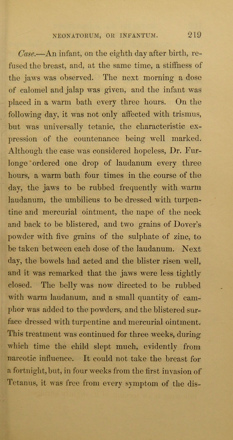 Case.—An infant, on the eighth day after birth, re- fused the breast, and, at the same time, a stiffness of the jaws was observed. The next morning a dose of calomel and jalap was given, and the infant was placed in a warm bath every three hours. On the following day, it was not only affected with trismus, but was universally tetanic, the characteristic ex- pression of the countenance being well marked. Although the case was considered hopeless. Dr. Fur- longe‘ordered one drop of laudanum every three hours, a warm bath four times in the course of the day, the jaws to be rubbed frequently with warm laudanum, the umbilicus to be dressed with turpen- tine and mercurial ointment, the nape of the neck and back to be blistered, and two grains of Dover’s pow’der with five grains of the sulphate of zinc, to be taken between each dose of the laudanum. Next day, the bowels had acted and the blister risen well, and it was remarked that the jaws were less tightly closed. The belly was now directed to be rubbed with warm laudanum, and a small quantity of cam- phor was added to the powders, and the blistered sur- face dressed with turpentine and mercurial ointment. This treatment w^as continued for three weeks, during which time the child slept much, evidently from narcotic influence. It could not take the breast for a fortnight, but, in four weeks from the first invasion of Tetanus, it was free from every symptom of the dis-