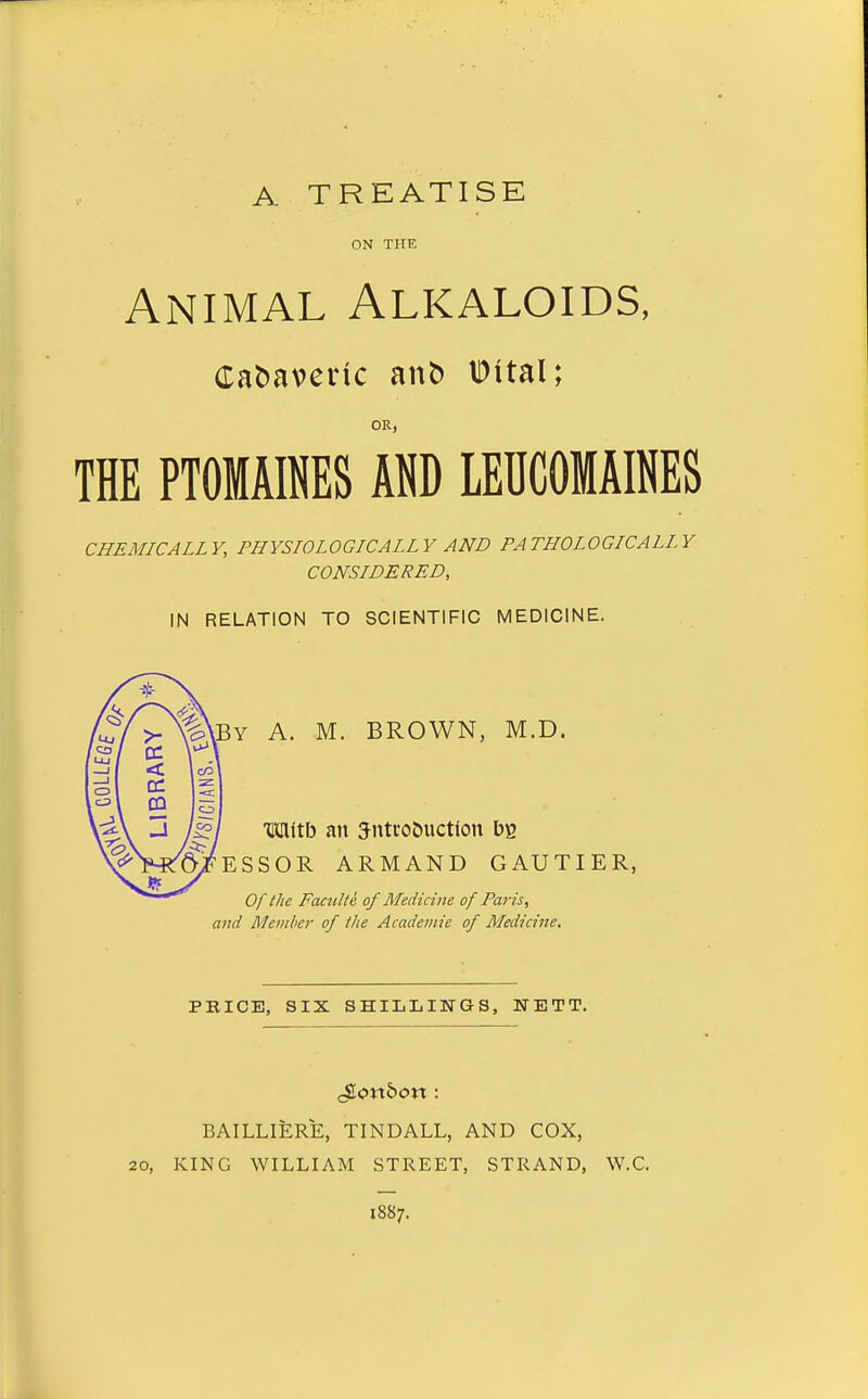 A TREATISE ON THE Animal Alkaloids, Ca&averic an5 IDital; OR, THE PTOMAINES AND LEUCOMAINES CHEMICALLY, PHYSIOLOGICALLY AND PATHOLOGICALLY CONSIDERED, IN RELATION TO SCIENTIFIC MEDICINE. By a. M. brown, M.D. m\X\> an 5im-o5uction ESSOR ARMAND GAUTIER, Of the Faculte of Medicine of Paris, and Member of the Academie of Medicine, A/ fuj 1 >- C3 / LU J 1 1 < Ico 1 1 o 1 1 z &3 I 1 S _J \^ PRICE, SIX SHILLINGS, NETT. BAILLIERE, TINDALL, AND COX, 20, KING WILLIAM STREET, STRAND, W.C. 1887.