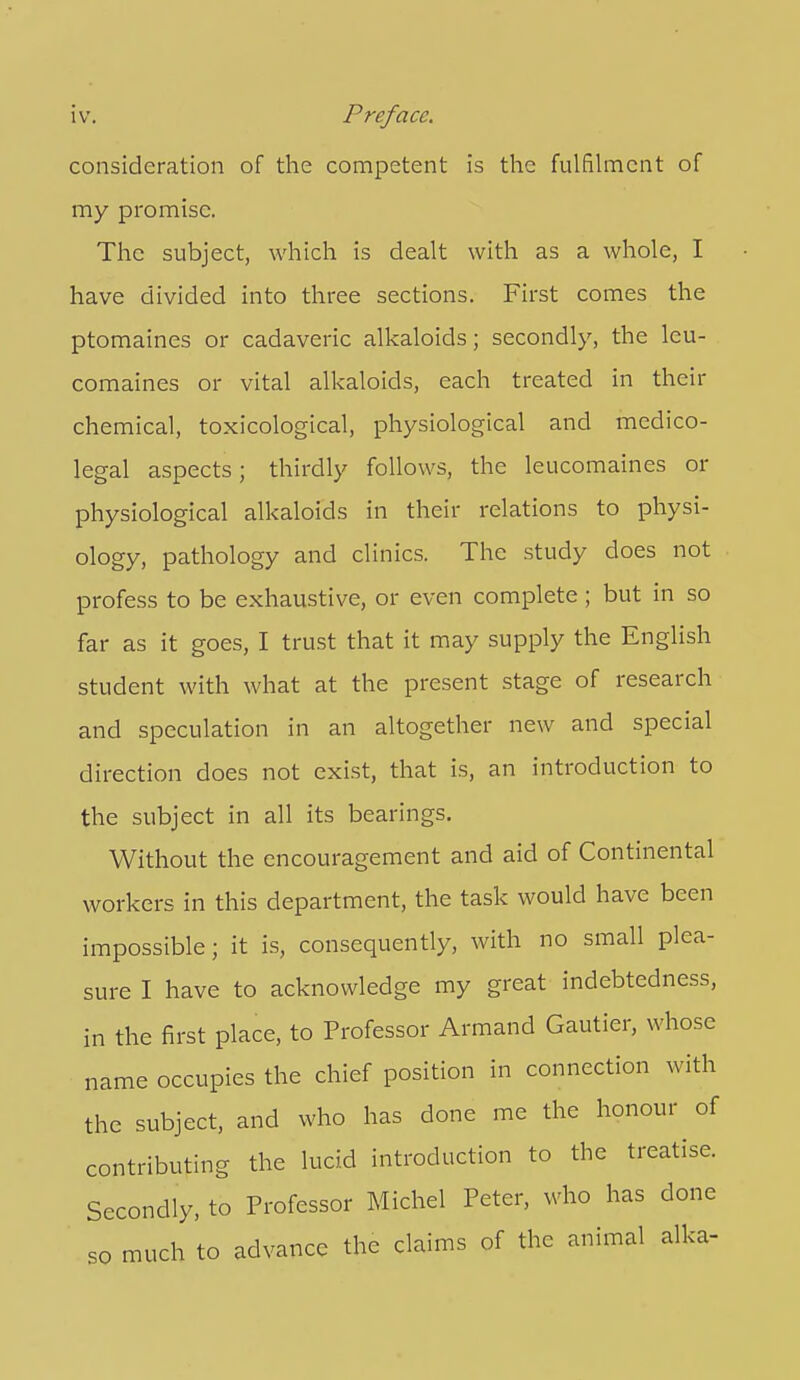 consideration of the competent is the fulfilment of my promise. The subject, which is dealt with as a whole, I have divided into three sections. First comes the ptomaines or cadaveric alkaloids; secondly, the leu- comaines or vital alkaloids, each treated in their chemical, toxicological, physiological and medico- legal aspects; thirdly follows, the leucomaines or physiological alkaloids in their relations to physi- ology, pathology and clinics. The study does not profess to be exhaustive, or even complete ; but in so far as it goes, I trust that it may supply the English student with what at the present stage of research and speculation in an altogether new and special direction does not exist, that is, an introduction to the subject in all its bearings. Without the encouragement and aid of Continental workers in this department, the task would have been impossible; it is, consequently, with no small plea- sure I have to acknowledge my great indebtedness, in the first place, to Professor Armand Gautier, whose name occupies the chief position in connection with the subject, and who has done me the honour of contributing the lucid introduction to the treatise. Secondly, to Professor Michel Peter, who has done so much to advance the claims of the animal alka-