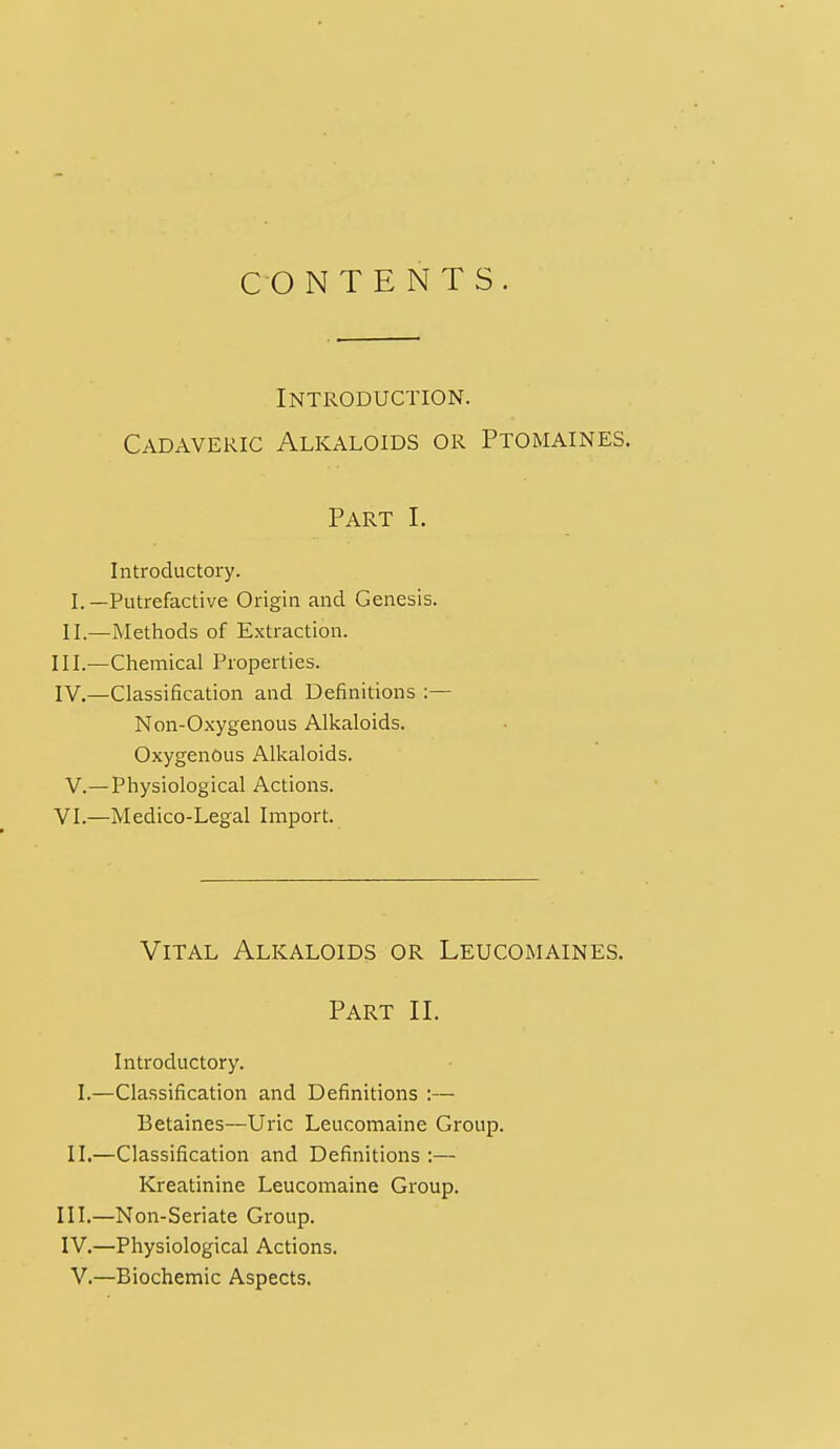 CONTENTS Introduction. Cadaveric Alkaloids or Ptomaines. Part I. Introductory. I.—Putrefactive Origin and Genesis. II.—Methods of Extraction. III. —Chemical Properties. IV. —Classification and Definitions :— Non-Oxygenous Alkaloids. Oxygenous Alkaloids. V.— Physiological Actions. VI.—Medico-Legal Import. Vital Alkaloids or Leucomaines. Part II. Introductory. I.—Classification and Definitions :— Betaines—Uric Leucomaine Group. II.—Classification and Definitions :— Kreatinine Leucomaine Group. III. —Non-Seriate Group. IV. —Physiological Actions. V.—Biochemic Aspects.