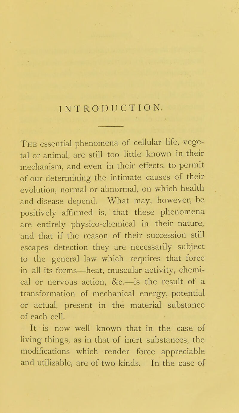 INTRODUCTION. The essential phenomena of cellular life, vege- tal or animal, are still too little known in their mechanism, and even in their effects, to permit of our determining the intimate causes of their evolution, normal or abnormal, on which health and disease depend. What may, however, be positively affirmed is, that these phenomena are entirely physico-chemical in their nature, and that if the reason of their succession still escapes detection they are necessarily subject to the general law which requires that force in all its forms—heat, muscular activity, chemi- cal or nervous action, &c.—is the result of a transformation of mechanical energy, potential or actual, present in the material substance of each cell. It is now well known that in the case of living things, as in that of inert substances, the modifications which render force appreciable and utilizable, are of two kinds. In the case of