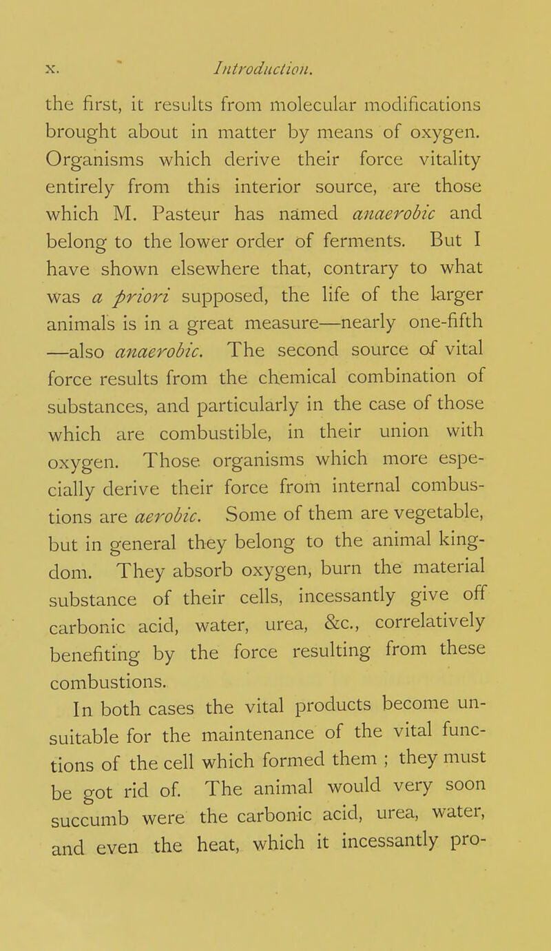 the first, it results from molecular modifications brought about in matter by means of oxygen. Organisms which derive their force vitality entirely from this interior source, are those which M. Pasteur has named anaerobic and belong to the lower order of ferments. But I have shown elsewhere that, contrary to what was a priori supposed, the life of the larger animals is in a great measure—nearly one-fifth —also anaerobic. The second source of vital force results from the chemical combination of substances, and particularly in the case of those which are combustible, in their union with oxygen. Those organisms which more espe- cially derive their force from internal combus- tions are aerobic. Some of them are vegetable, but in general they belong to the animal king- dom. They absorb oxygen, burn the material substance of their cells, incessantly give off carbonic acid, water, urea, &c., correlatively benefiting by the force resulting from these combustions. In both cases the vital products become un- suitable for the maintenance of the vital func- tions of the cell which formed them ; they must be got rid of. The animal would very soon succumb were the carbonic acid, urea, water, and even the heat, which it incessantly pro-