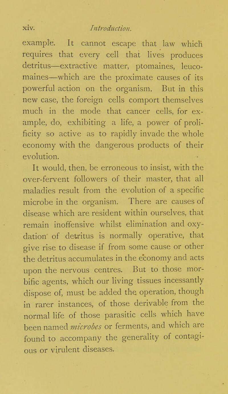 example. It cannot escape that law which requires that every cell thai: lives produces detritus—extractive matter, ptomaines, leuco- maines—which are the proximate causes of its powerful action on the organism. But in this new case, the foreign cells comport themselves much in the mode that cancer cells, for ex- ample, do, exhibiting a life, a power of proli- ficity so active as to rapidly invade the whole economy with the dangerous products of their evolution. It would, then, be erroneous to insist, with the over-fervent followers of their master, that all maladies result from the evolution of a specific microbe in the organism. There are causes of disease which are resident within ourselves, that remain inoffensive whilst elimination and oxy- dation of detritus is normally operative, that give rise to disease if from some cause or other the detritus accumulates in the economy and acts upon the nervous centres. But to those mor- bific agents, which our living tissues incessantly dispose of, must be added the operation, though in rarer instances, of those derivable from the normal life of those parasitic cells which have been named microbes or ferments, and which are found to accompany the generality of contagi- ous or virulent chseases.