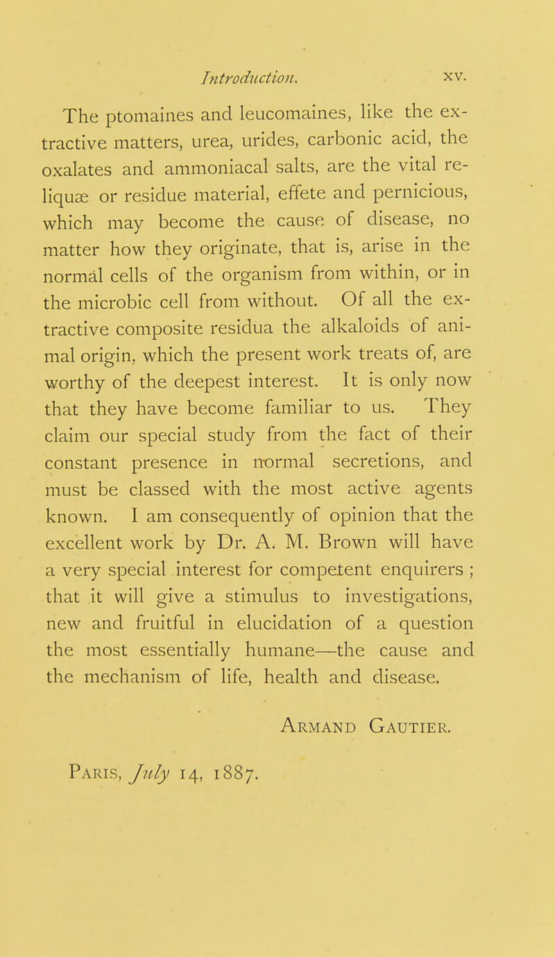 The ptomaines and leucomaines, like the ex- tractive matters, urea, urides, carbonic acid, the oxalates and ammoniacal salts, are the vital re- liqu^e or residue material, effete and pernicious, which may become the cause of disease, no matter how they originate, that is, arise in the normal cells of the organism from within, or in the microbic cell from without. Of all the ex- tractive composite residua the alkaloids of ani- mal origin, which the present work treats of, are worthy of the deepest interest. It is only now that they have become familiar to us. They claim our special study from the fact of their constant presence in normal secretions, and must be classed with the most active agents known. I am consequently of opinion that the excellent work by Dr. A. M. Brown will have a very special interest for competent enquirers ; that it will give a stimulus to investigations, new and fruitful in elucidation of a question the most essentially humane—the cause and the mechanism of life, health and disease. Armand Gautier. Paris, July 14, 1887.