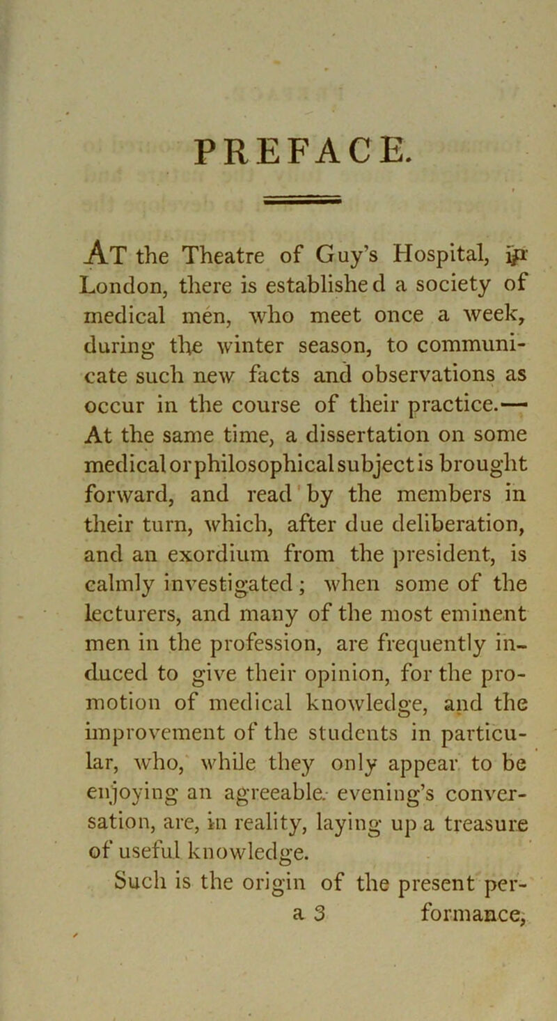 PREFACE. At the Theatre of Guy’s Hospital, London, there is establishe d a society of medical men, who meet once a week, during the winter season, to communi- cate such new facts and observations as occur in the course of their practice.— At the same time, a dissertation on some medical or philosophical subject is brought forward, and read'by the members in their turn, which, after due deliberation, and an exordium from the president, is calmly investigated ; when some of the lecturers, and many of the most eminent men in the profession, are frequently in- duced to give their opinion, for the pro- motion of medical knowledge, and the improvement of the students in particu- lar, who, while they only appear to be enjoying an agreeable, evening’s conver- sation, are, in reality, laying up a treasure of useful knowledge. Such is the origin of the present per- a 3 formance,