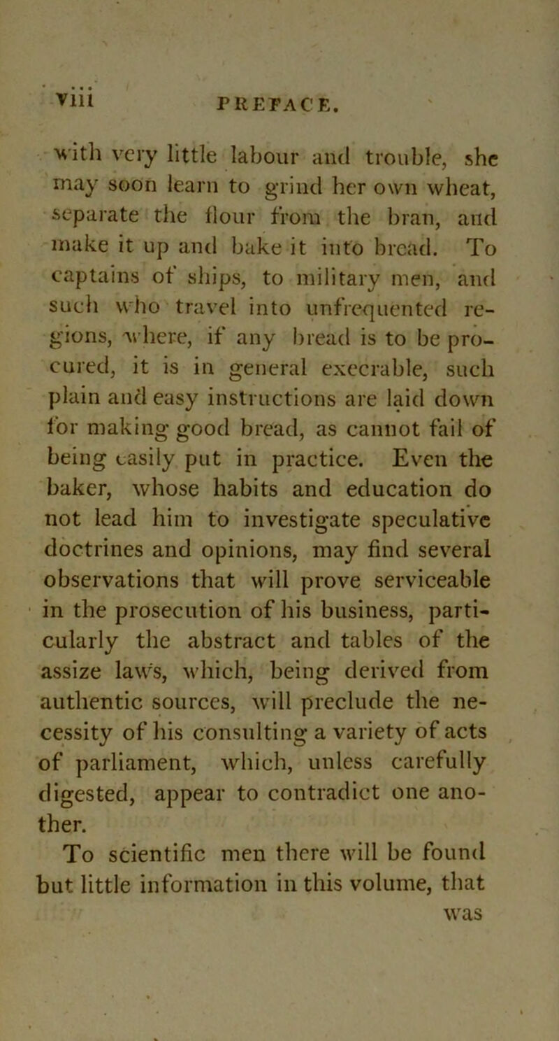 VlU Hith very little labour and trouble, she may soon learn to grind her own wheat, separate the Hour from the bran, and make it up and bake it into bread. To captains of sliips, to military men, and such who travel into unfrequented re- gions, where, if any l)iead is to be pro- cured, it is in general execrable, such plain and easy instructions are laid dowm for making good bread, as cannot fail of being easily put in practice. Even the baker, whose habits and education do not lead him to investigate speculative doctrines and opinions, may find several observations that will prove serviceable in the prosecution of his business, parti- cularly the abstract and tables of the assize law% wdiich, being derived from authentic sources, will preclude the ne- cessity of his consulting a variety of acts of parliament, which, unless carefully digested, appear to contradict one ano- ther. To scientific men there wdll be found but little information in this volume, that was