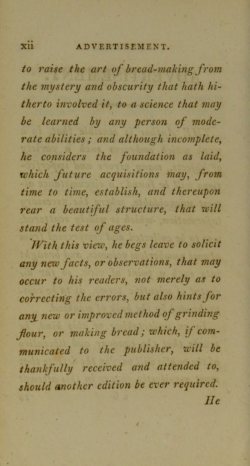 to raise the art of bread-making from the mystery and obscurity that hath hi- therto inuolned it, to a science that may be learned by any person of mode- rate abilities; and although incomplete, he considers the foundation as laid, which future acquisitions may, from time to time, establish, and thereupon rear a beautiful structure, that will stand the test of ages. With this view, he begs leave to solicit any new facts, or observations, that may occur to his readers, not merely as to correcting the errors, but also hints for any new or improved method of grinding flour, or making bread; which, if com- municated to the publisher, will be thankfully received and attended to, should mother edition be ever required. He