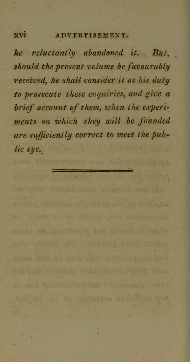 he reluctantly abandoned it. Buty should the present mlunie be favourably receivedy he shall consider it as his duty to prosecute these enquiries, and give a brief account of them, when the experU ments on which they xvill be founded are sufficiently correct to meet the pub- lic eye.