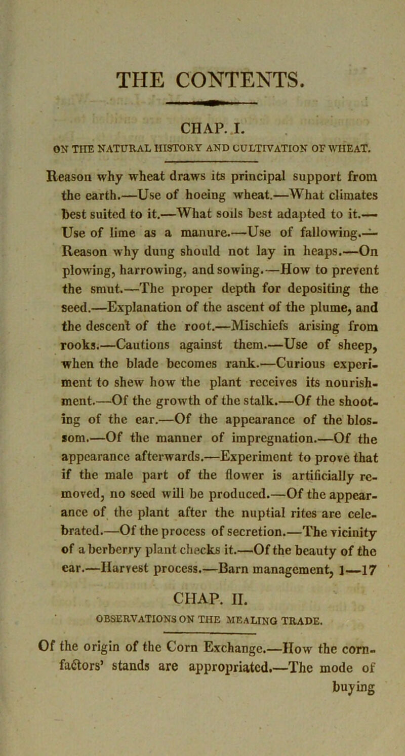 THE CONTENTS. CHAP. I. ON THE NATURAL HISTORY AND CULTIVATION OF WHEAT, Reason why wheat draws its principal support from the earth.—Use of hoeing wheat.—What climates best suited to it.—What soils best adapted to it.— Use of lime as a manure.—Use of fallowing.— Reason why dung should not lay in heaps.—On plowing, harrowing, and sowing.—How to prevent the smut.—The proper depth for depositing the seed.—Explanation of the ascent of the plume, and the descent of the root.—Mischiefs arising from rooks.—Cautions against them.—Use of sheep, when the blade becomes rank.—Curious experi- ment to shew how the plant receives its nourish- ment.—Of the growth of the stalk.—Of the shoot- ing of the ear.—Of the appearance of the blos- som.—Of the manner of impregnation.—Of the appearance afterwards.—Experiment to prove that if the male part of the flower is artificially re- moved, no seed will be produced.—Of the appear- ance of the plant after the nuptial rites are cele- brated.—Of the process of secretion.—The vicinity of a berberry plant checks it.—Of the beauty of the ear.—Harvest process.—Barn management, 1—17 CHAP. II. OBSERVATIONS ON THE MEALING TRADE. Of the origin of the Corn Exchange.—How the com- faftors’ stands are appropriated.—The mode of buying