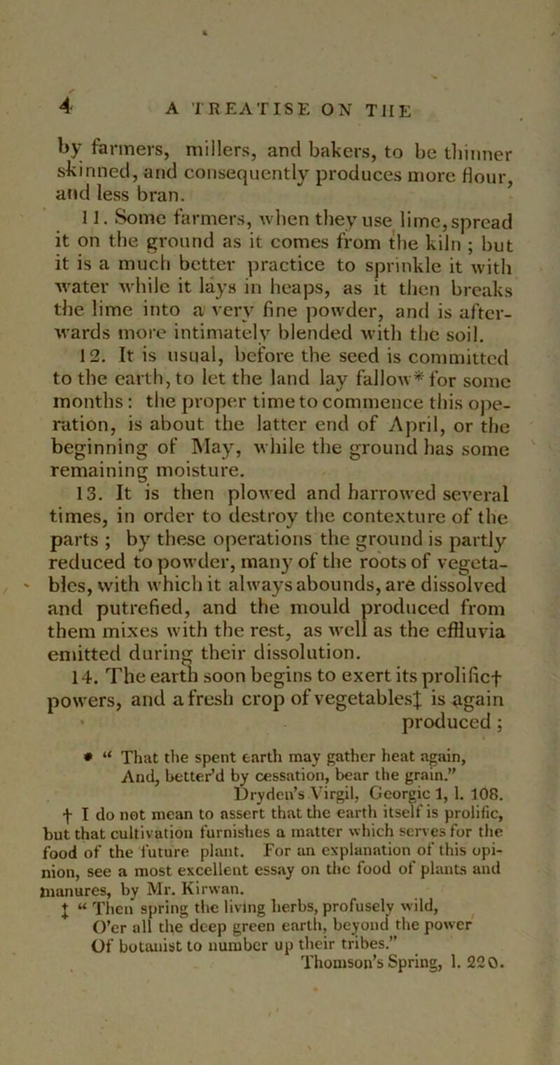 by fanners, millers, and bakers, to be tliinner skinned, and consequently produces more dour, and less bran. 11. Some farmers, nhen they use lime, spread it on the ground as it comes from the kiln ; but it is a much better practice to sprinkle it with Avater Avliilc it lays in heaps, as it then breaks the lime into a very fine powder, and is after- Avards more intimately blended Avith the soil. 12. It is usual, before the seed is committed to the earth, to let the land lay falloAv^for some months: the proper time to commence this ope- ration, is about the latter end of April, or the beginning of May, while the ground has some remaining moisture. 13. It is then plowed and harrowed several times, in order to destroy the contexture of the parts ; by these operations the ground is partly reduced to powder, many of the roots of vegeta- ' bles, Avith which it always abounds, are dissolved and putrefied, and the mould produced from them mixes with the rest, as Avell as the effluvia emitted during their dissolution. 14. The earth soon begins to exert its prolificf powers, and afresh crop of vegetables;}; is again • produced; * “ That the spent earth may gather heat again, And, better’d by cessation, bear the grain.” Dryden’s A’irgil, Georgie 1, 1. 108. t I do not mean to assert that the earth itself is prolific, but that cultivation furnishes a matter which serves for the food of the future plant. For an explanation of this opi- nion, see a most excellent essay on the food of plants and manures, by Mr. Kirwan. J “ Then spring the living herbs, profusely wild. O’er all the deep green earth, beyond' the power Of botanist to number up their tribes.” Thomson’s Spring, 1. 220.