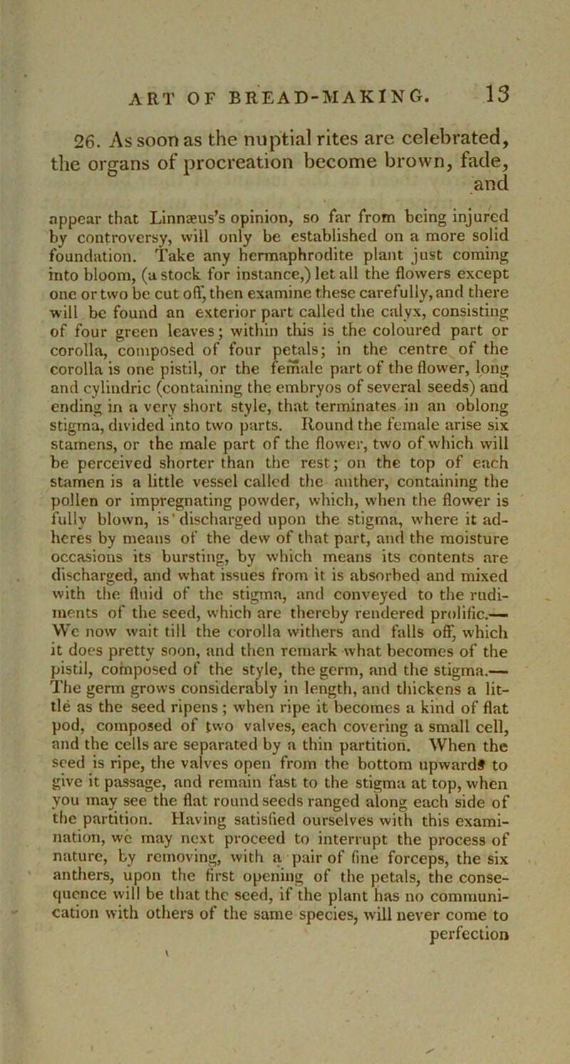 26. As soon as the nuptial rites are celebrated, the organs of procreation become brown, fade, and appear that Linnaeus’s opinion, so far from being injured by controversy, will only be established on a more solid foundation. Take any hermaphrodite plant just coming into bloom, (a stock for instance,) let all the flowers except one or two be cut oft', then examine these carefully, and there will be found an exterior part called the calyx, consisting of four green leaves; within tliis is the coloured part or corolla, composed of four petals; in the centre of the corolla is one pistil, or the female part of the flower, long and cyliiulric (containing the embryos of several seeds) and ending in a very short style, that terminates in an oblong stigma, divided into two parts. Round the female arise six stamens, or the male part of the flower, two of which will be perceived shorter than the rest; on the top of each stamen is a little vessel called the anther, containing the pollen or impregnating powder, which, when the flower is fully blown, is' discharged upon the stigma, where it ad- heres by means of the dew of that part, and the moisture occasions its bursting, by which means its contents are discharged, and what issues from it is absorbed and mixed with the fluid of the stigma, and conveyed to the rudi- ments of the seed, which are thereby rendered prolific.— Wc now wait till the corolla withers and falls off, which it docs pretty soon, and then remark what becomes of the pistil, composed of the style, the germ, and the stigma.— The germ grows considerably in length, and thickens a lit- tle as the seed ripens; when ripe it becomes a kind of flat pod, composed of two valves, each covering a small cell, and the cells are separated by a thin partition. When the seed is ripe, the valves open from the bottom upward# to give it passage, and remain fast to the stigma at top, when you may see the flat round seeds ranged along each side of the partition. Having satisfied ourselves with this exami- nation, wc may next proceed to interrupt the process of nature, by removing, with a pair of fine forceps, the six anthers, upon the first opening of the petals, the conse- quence will be that the seed, if the plant has no communi- cation with otliers of the same species, will never come to perfection