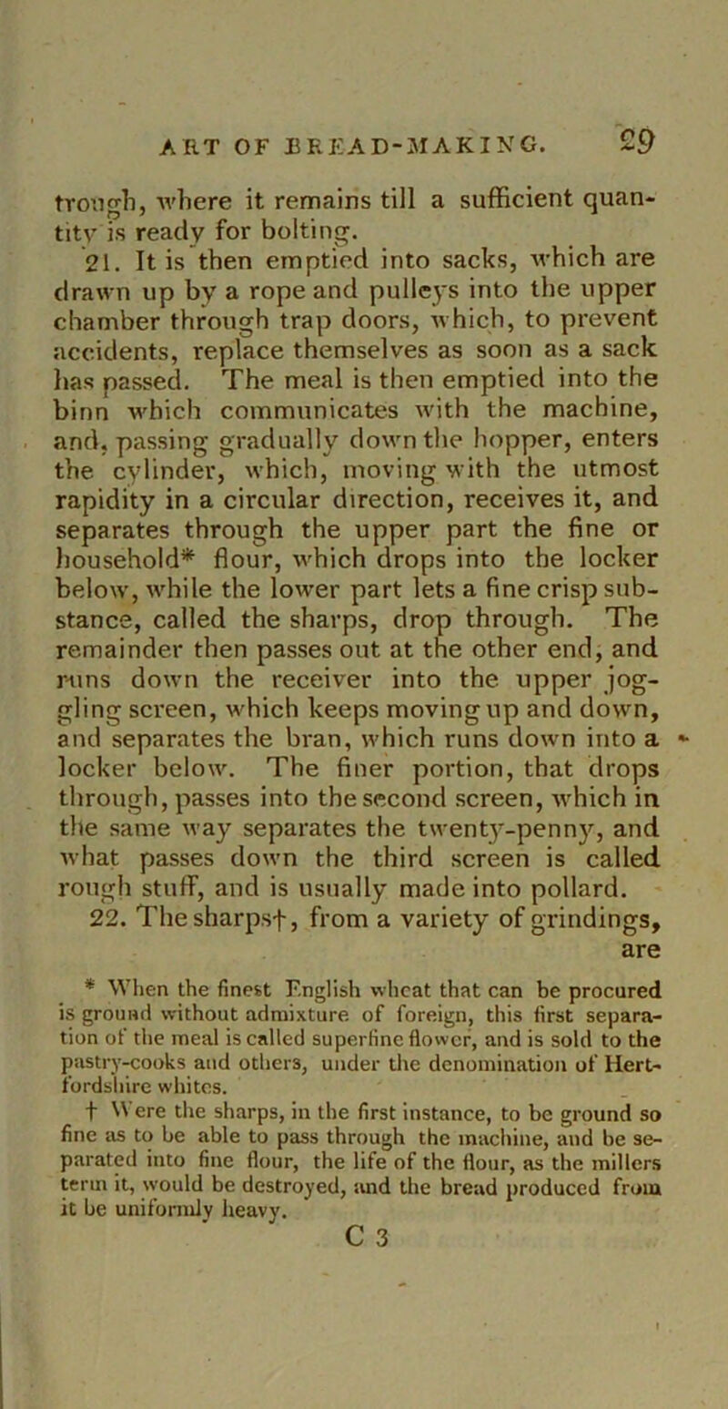 trongli, where it remains till a sufficient quan- tity is ready for bolting. 21. It is then emptied into sacks, which are drawn up by a rope and pulleys into the upper chamber through trap doors, Avhich, to prevent accidents, replace themselves as soon as a sack has passed. The meal is then emptied into the binn which communicates Avith the machine, and, passing gradually doAvn the hopper, enters the cylinder, Avhich, moving with the utmost rapidity in a circular direction, receives it, and separates through the upper part the fine or household* flour, Avhich drops into the locker beloAv, Avhile the lower part lets a fine crisp sub- stance, called the sharps, drop through. The remainder then passes out at the other end, and r-uns doAvn the receiver into the upper jog- gling sci'een, which keeps moving up and down, and separates the bran, which runs down into a *• locker beloAv. The finer portion, that drops through, passes into the second screen, Avhich in the same Avay separates the tAvent3'-penny, and Avhat passes doAvn the third screen is called rough stuff, and is usually made into pollard. 22. Thesharpsf, from a variety of grindings, are * When the finest English wheat that can be procured is ground without admixture of foreign, this first separa- tion of the meal is called superfine flower, and is sold to the pastry-yooks and others, under tlie denomination of Hert- fordshire whites. t Were the sharps, in the first instance, to be ground so fine as to be able to pass through the machine, and be se- parated into fine flour, the life of the flour, as the millers term it, would be destroyed, and tlie bread produced from it be uniformlA' heavy.