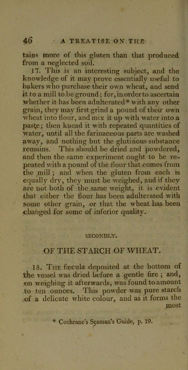 tains more of this s^luten than that produced from a neglected soill. 17. This is an interesting subject, and the knowledge of it may prove essentially useful to bakers who purchase their own wheat, and send it to a mill to be ground; for, in order to ascertain whether it has been adulterated* with any other grain, they may first grind a pound of their own wheat into Hour, and mix it up with water into a past^; then kuead it with repeated quantities of water, until all the farinaceous parts are washed away, and nothing but the glutinous substance remains. This should be dried and powdered, and then the same experiment ought to be re- peated with a pound of the flour that comes from tile ^mill; and when the gluten from each is equally dry, they must be weighed, and if they are not both of the .same weight, it is evident that either the flour has been adulterated with some other grain, or that the wheat has been changed for some of inferior quality. SECONDLY. OF THE STARCH OF WHEAT. 18. The fsecula deposited at the bottom of the vessel was dried before a gentle fire ; and, on weighing it afterwards, was found to amount to ten ounces. This powder was pure starch of a delicate white colour, and as it forms the most * Cochrane’s Seaman’s Guide, p. 19.