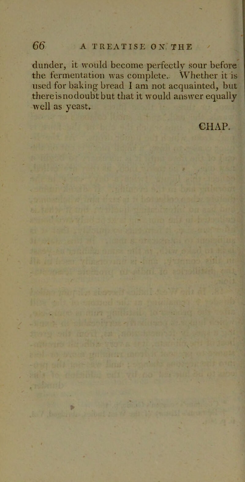 dunder, it would become perfectly sour before the fermentation was complete.. Whether it is used for baking bread I am not acquainted, but thereisnodoubtbut that it would answer equally well as yeast. CHAP.