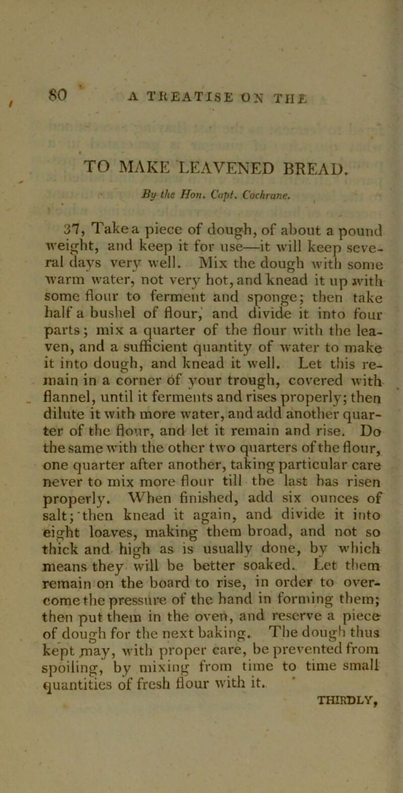 TO MAKE LEAVENED BREAD. ' By the Hon. Copt. Cochrane. ^ 37, Take a piece of dou^h, of about a pound weight, and keep it for use—it will keep seve- ral days ver}^ well. Mix the dough Avith some warm water, not very hot,andk;nead it up with some flour to ferment and sponge; then take half a bushel of flour,' and divide it into four parts; mix a quarter of the flour with the lea- ven, and a sufficient quantity of Avater to make it into dough, and knead it Avell. Let this re- main in a corner of your trough, covered with flannel, until it ferments and rises properly; then dilute it Avith more Avater, and add another quar- ter of the flour, and let it remain and rise. Do the same Avith the other two quarters of the flour, one quarter after another, taking particular care never to mix more flour till the last has risen properl}% When finished, add six ounces of salt;then knead it again, and divide it into eight loaves, making them broad, and not so thick and high as is usually done, by which means they will be better soaked. Let them remain on the board to rise, in ox'der to over- come the pressure of the hand in forming them; then put them in the oven, and reserve a piece of dough for the next baking. The dough thus kept Hiay, Avith proper care, be prevented from spoiling, by mixing from time to time small quantities of fresh flour with it. THIRDLY,