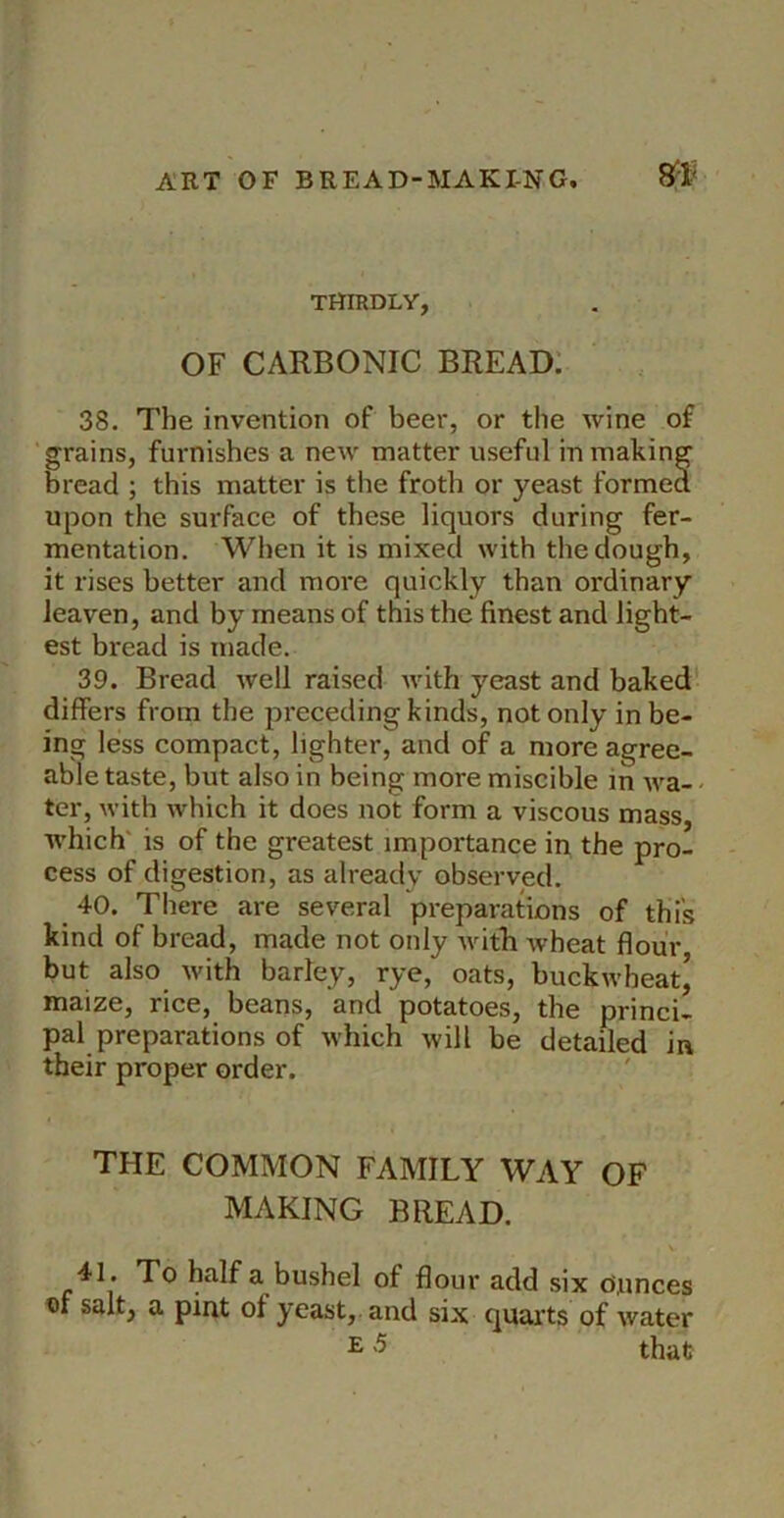 m THIRDLY, OF CARBONIC BREAD: 38. The invention of beer, or the wine of grains, furnishes a new matter useful in making bread ; this matter is the froth or yeast formed upon the surface of these liquors during fer- mentation. When it is mixed with the dough, it rises better and moi-e quickly than ordinary leaven, and by means of this the finest and light- est bread is made. 39. Bread well raised with yeast and baked' differs from the receding kinds, not only in be- ing less compact, lighter, and of a more agree- able taste, but also in being more miscible in wa- - ter, with which it does not form a viscous mass, which' is of the greatest importance in the pro- cess of digestion, as already observed. 40. There are several preparations of this kind of bread, made not only with Avheat flour but also with barley, rye, oats, buckwheat^ maize, rice, beans, and potatoes, the princi- pal preparations of which will be detailed in their proper order. THE COMMON FAMILY WAY OF MAKING BREAD. * To half a bushel of flour add six Dunces of salt, a pint of yeast, and six quarts of water E '5 that