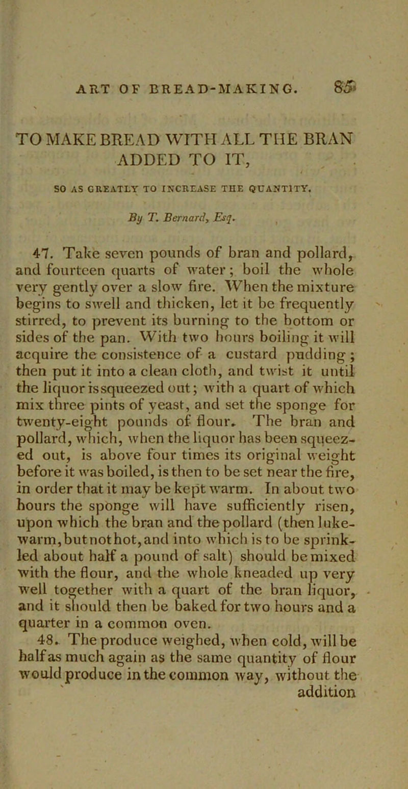 TO MAKE BREAD WITH ALL THE BRAN ADDED TO IT, 4 SO AS GREATLY TO INCREASE THE QUANTITY. By T. Bernard, Esq, ^ 47. Take seven pounds of bran and pollard, and fourteen quarts of water; boil the whole very gently over a slow fire. When the mixture begins to swell and thicken, let it be frequently stirred, to prevent its burning to the bottom or sides of the pan. With two hours boiling it will acquire the consistence of a custard pudding ; then put it into a clean cloth, and twist it until the liquor is squeezed out; Avith a quart of which mix three pints of yeast, and set the sponge for twenty-eight pounds of flouiv The bran and pollard, wliich, when the liquor has been squeez- ed out, is above four times its original weight before it was boiled, is then to be set near the fire, in order that it may be kept Avarm. In about two hours the sponge Avill have sufficiently risen, upon which the bran and the pollard (thenluke- Avarm,butnothot,and into AA'hicliisto be sprink- led about half a pound of salt) should be mixed Avith the flour, and the Avhole kneaded up A'ery W'ell together Avith a quart of the bran liquor, and it should then be baked for tAvo hours and a quarter in a common oven. 48. The produce weighed, Avhen cold, Avill be half as much again as the same quantity of flour would produce in the common way, without the addition