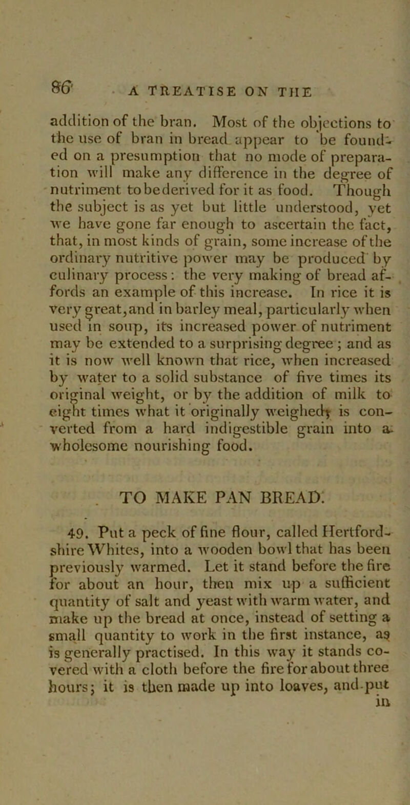 atldition of the bran. Most of the objections to the use of bran in bread appear to be found- ed on a presumption that no mode of prepara- tion will make any difference in the degree of nutriment tobederived for it as food. Though the subject is as yet but little understood, yet we have gone far enough to ascertain the fact, that, in most kinds of grain, some increase of the ordinary nutritive power may be produced' by culinary process; the very making of bread af- fords an example of this increase. In rice it is very ^reat,and in barley meal, particularly when used in soup, its increased power of nutriment may be extended to a surprising degree ; and as it is now well known that rice, when increased by water to a solid substance of five times its original weight, or by the addition of milk to eignt times what it originally weighed^ is con- verted from a hard indigestible grain into a- wholesome nourishing food. TO MAKE PAN BREAD: 49. Put a peck of fine flour, called Hertford- shire Whites, into a wooden bowl that has been previously warmed. Let it stand before the fire for about an hour, then mix up a sufficient quantity of salt and yeast with w'arm water, and make up the bread at once, instead of setting a small quantity to work in the first instance, a^ is generally practised. In this way it stands co- vered with a cloth before the fire for about three hours 5 it is then made up into loaves, and put in