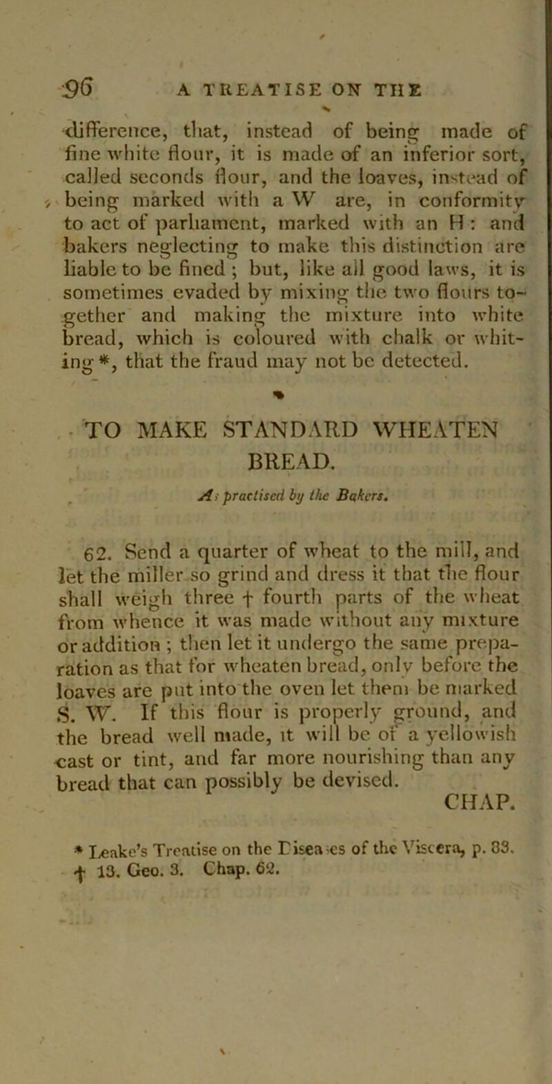 <lifference, that, instead of being made of fine white flour, it is made of an inferior sort, called seconds flour, and the loaves, instead of ' being marked with aW are, in conformitv to act of parliament, marked with an H : and bakers neglecting to make this distinction are liable to be fined ; but, like all good laws, it is sometimes evaded by mixing the two flours to~ gether and making the mixture into white bread, which is coloured with chalk or whit- ing*, that the fraud may not be detected. % • TO MAKE STANDARD WHEATEN BREAD. Ai practised bi/the Bakers. 62. Send a quarter of wheat to the mill, and let the miller so grind and dress it that the flour shall weigh three f fourth parts of the wheat from whence it was made without any mixture or addition ; then let it undergo the same prepa- ration as that for wheaten bread, only before the loaves are put into the oven let them be marked S. W. If this flour is properly ground, and the bread well made, it will be of a yellowish oast or tint, and far more nourishing than any bread that can possibly be devised. CHAP. * I.eake’s Trcaiise on the Eisea;es of the Viscera, p. 83. 13. Geo. 3. Chap. Q‘2.