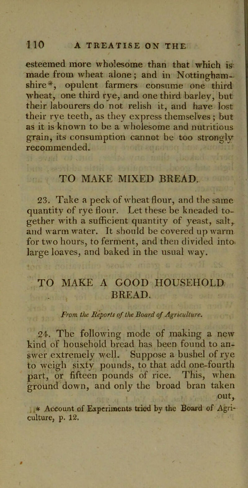 esteemed more wholesome than that which iff made from wheat alone; and in Nottingham- shire*, opulent farmers consume one third wheat, one third rye, and one third barley, but their labourers do not relish it, and have lost their rye teeth, as they express themselves ; but as it is known to be a wholesome and nutritious grain, its consumption cannot be too strongly recommended. TO MAKE MIXED BREAD. 23. Take a peck of wheat flour, and the same quantity of rye flour. Let these be kneaded to- gether with a sufficient quantity of }'east, salt,^ and warm water. It should be covered up warm for two hours, to ferment, and then divided into, large loaves, and baked in the usual way. TO MAKE A GOOD HOUSEHOLD BREAD. From Vic Reports of the Board of Agriculture. 24. The following mode of making a new kind of household bread has been found to an- swer extremely well. Suppose a bushel of rye to weigh sixty pounds, to that add one-fourth part, or fifteen pounds of rice. This, when ground down, and only the broad bran taken out, t i* Account of Experiments tried by the Board of Agri- culture, p. 12.