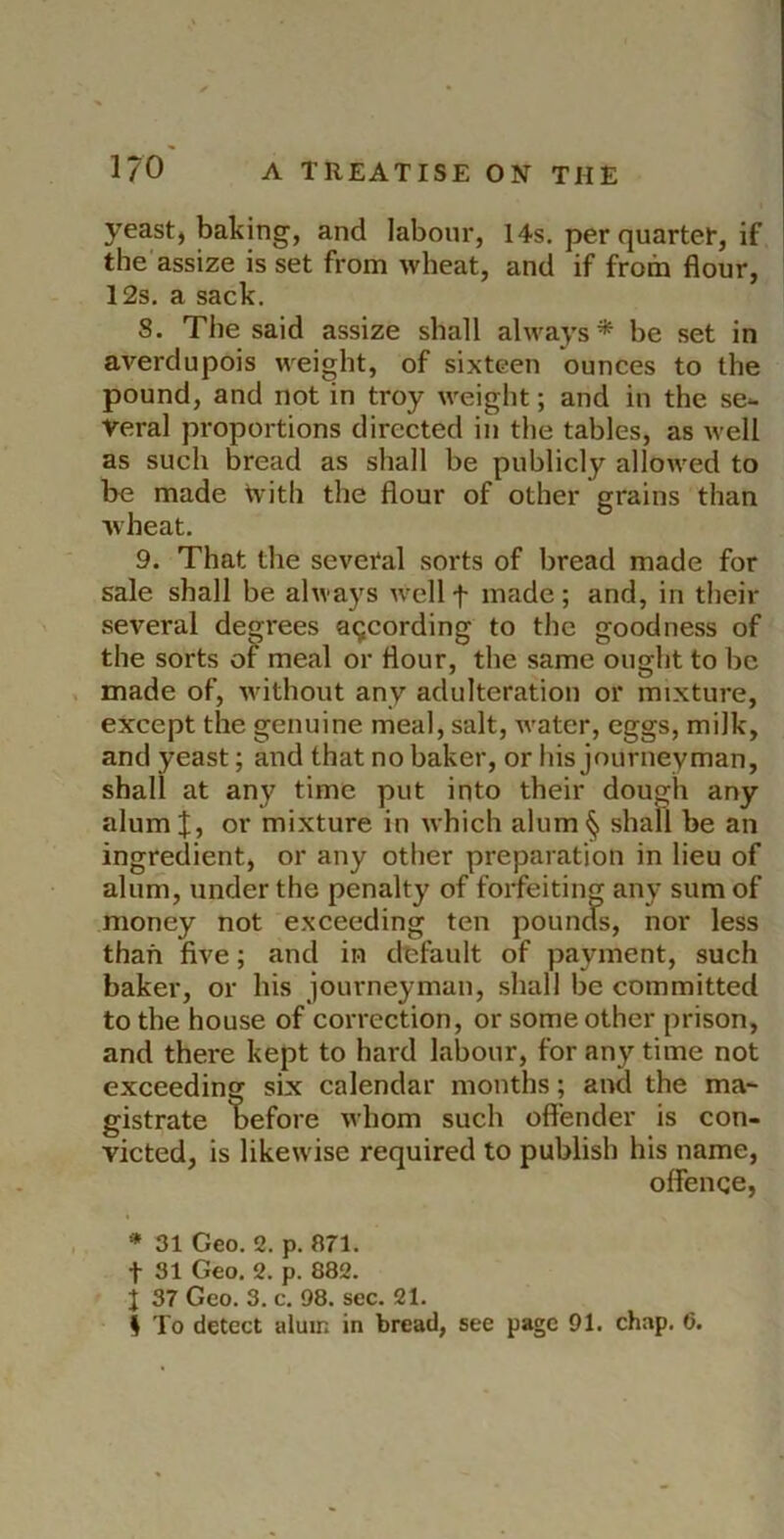 yeast, baking, and labour, 14s. per quarter, if the'assize is set from wheat, and if from flour, 12s. a sack. 8. The said assize shall always* be set in averdupois weight, of sixteen ounces to the pound, and not in troy weight; and in the se- veral proportions directed in the tables, as well as such bread as shall be publicly allowed to be made tvith the flour of other grains than wheat. 9. That the several sorts of bread made for sale shall be always well f made ; and, in their several degrees acjcording to the goodness of the sorts meal or flour, the same ought to be , made of, without any adulteration or mixture, except the genuine meal, salt, water, eggs, milk, and yeast; and that no baker, or his journeyman, shall at any time put into their dough any alum I, or mixture in which alum § shall be an ingredient, or any other preparation in lieu of alum, under the penalty of forfeiting any sum of money not exceeding ten pounds, nor less than five; and in default of payment, such baker, or his journeyman, shall be committed to the house of correction, or some other prison, and there kept to hard labour, for any time not exceeding six calendar months; and the ma- gistrate before whom such offender is con- victed, is likewise required to publish his name, offence, * 31 Geo. 2. p. an. t 31 Geo. 2. p. 882. 1 37 Geo. 3. c. 98. sec. 21. I To detect alum in bread, see page 91. chap. 6.