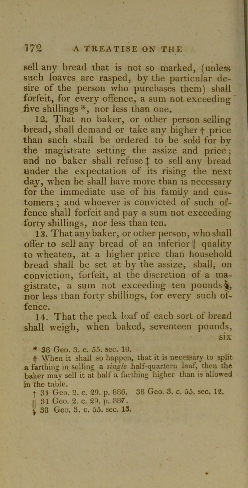 sell any bread that is not so marked, (unless such loaves are rasped, by the particular de- sire of the person who purchases them) shall forfeit, for every offence, a sum not exceeding ‘ five shillings *, nor less than one. 12. That no baker, or other person selling bread, shall demand or take any higher f price than such shall be ordered to be sold for by the magistrate setting the assize and price; and no baker shall refuse J to sell any bread under the expectation of its rising the next day, wlien he shall have more than is necessary for the immediate use of his family and cus^ tomers ; and whoever is convicted of such of- fence shall forfeit and pay a sum not exceeding forty shillings, nor less than ten. 13. That any baker, or other person, who shall offer to sell any bread of an inferior || quality to wheaten, at a higher price than household bread shall be set at by the assize, shall, on conviction, forfeit, at die discretion of a ma- gistrate, a sum not exceeding ten pounds^', nor less than forty shillings, for every such of- fence. 14. That the peck loaf of each sort of bread shall weigh, when baked, seventeen pounds, six * 38 Geo. 3. c. 55. sec. 10. t When it shall so happen, that it is necessary to split a farthing in selling a single half-quartern loaf, then the baker may sell it at half a farthing higlier than is allowed in the table. j SI Geo. 2. c. 20. p. 88G. 38 Geo. 3. c. 55. sec. 12. II 31 Geo. 2. c. 20. p. 887. ^ 88 Geo. 3. c. 55. sec. 13.