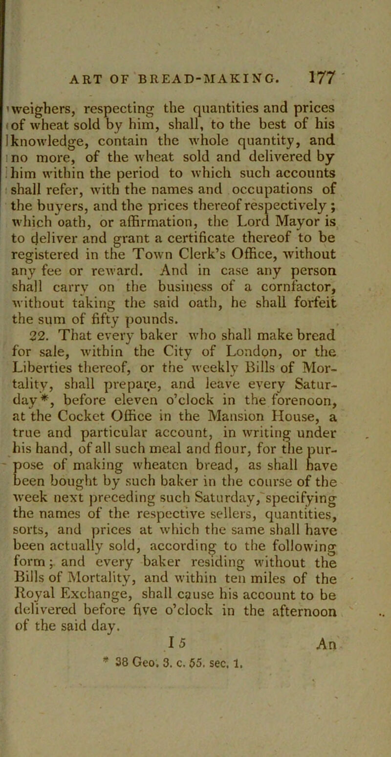 'weighers, respecting the quantities and prices (of wheat sold by him, shall, to the best of his Iknowledge, contain the whole quantity, and. 1 no more, of the wheat sold and delivered by ;iiim within the period to which such accounts ' shall refer, with the names and occupations of ' the buyers, and the prices thereof respectively; which oath, or affirmation, the Lord Mayor is to deliver and grant a certificate thereof to be registered in the Town Clerk’s Office, without any fee or reward. And in case any person shall carry on the business of a cornfactor, without taking the said oath, he shall forfeit the sum of fifty pounds. 22. That every baker who shall make bread for sale, Avithin the City of London, or the Liberties thereof, or the weekly Bills of Mor- tality, shall prepar.e, and leave CA'ery Satur- day*, before eleven o’clock in the forenoon, at the Cocket Office in the Mansion House, a true and particular account, in writing under his hand, of all such meal and flour, for the pur- - pose of making wheaten bread, as shall have been bought by such baker in the course of the Aveek next preceding such Saturday,'specifying the names of the respective sellers, quantities, sorts, and prices at Avhich the same shall have been actually sold, according to the following formand every baker residing without the Bills of Mortality, and Avithin ten miles of the Royal Exchange, shall cquse his account to be delivered before five o’clock in the afternoon of the said day. 15 An