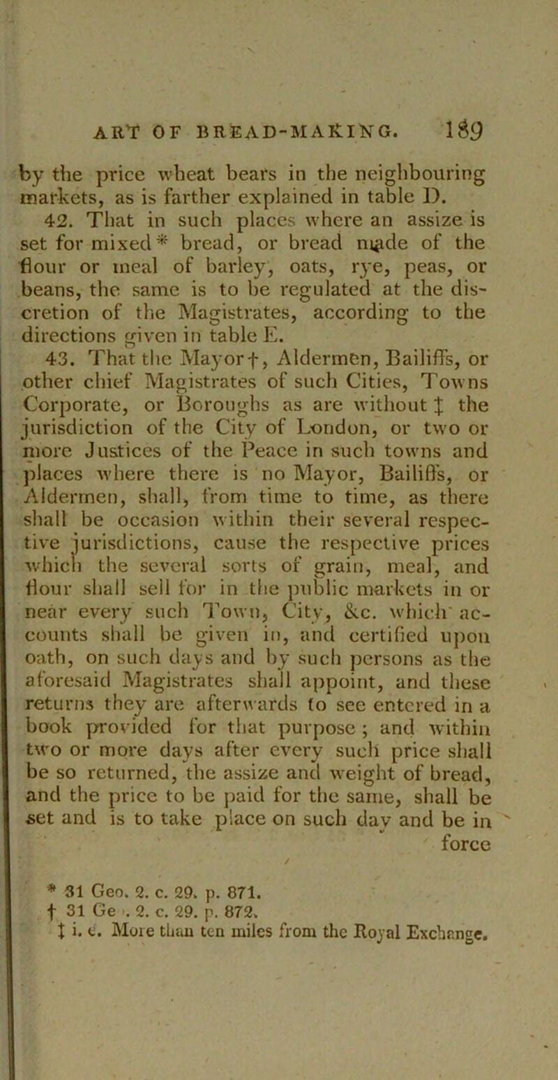 by the price wheat bears in the neighbouring markets, as is farther explained in table ]). 42. That in such places where an assize is set for mixed* bread, or bread m^de of the flour or meal of barley, oats, rye, peas, or beans, the same is to be regulated at the dis- cretion of the Magistrates, according to the directions given in table E. 43. That the Mayorf, AldermCn, Bailiffs, or other chief Magistrates of such Cities, Towns Corporate, or Boroughs as are without if the jurisdiction of the City of London, or two or more Justices of the Peace in such towns and places where there is no Mayor, Bailiff's, or Aldermen, shall, from time to time, as there shall be occasion within their several respec- tive iurisdictions, cause the respective prices ■whicli the several sorts of grain, meal, and flour shall sell for in the public markets in or near every such Town, City, &c. which' ac- counts shall be given in, and certified upon oath, on such days and by such persons as the aforesaid Magistrates shall appoint, and these returns they are afterwards to see entered in a book provided for that purpose ; and within two or more days after every such price shall be so returned, the assize and weight of bread, and the price to be paid for the same, shall be set and is to take place on such day and be in ' force * 31 Geo. 2. c. 29. p. 871. f 31 Ge -. 2. c. 29. p. 872. t i. e. More tliau ten miles from the Royal Exchange.