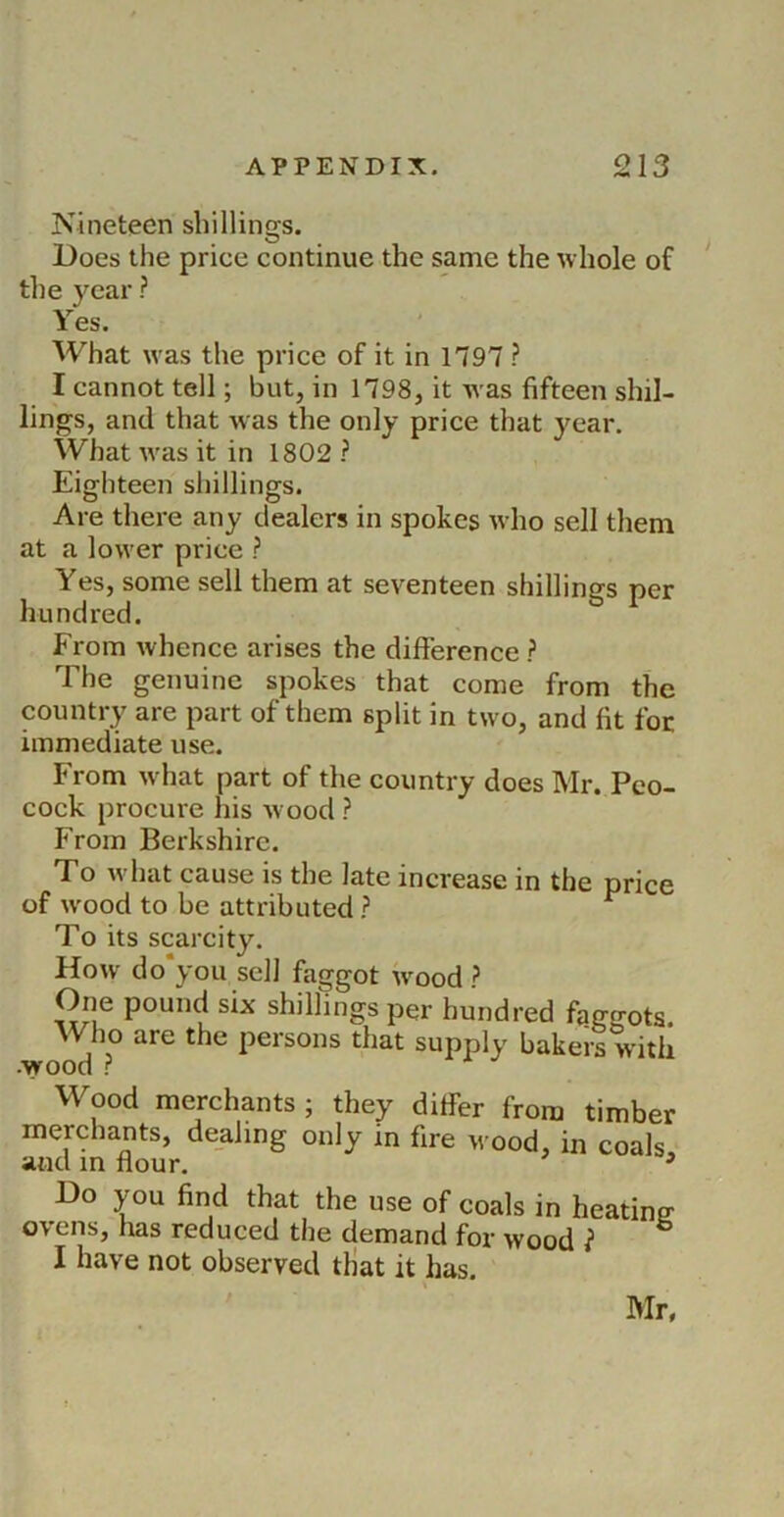 Nineteen sbillinQ-s. Does the price continue the same the whole of the year ? Yes. What was the price of it in 1797 ? I cannot tell; but, in 1798, it was fifteen shil- lings, and that was the only price that year. What was it in 1802 ? Eighteen shillings. Are there any dealers in spokes who sell them at a lower price ? Yes, some sell them at seventeen shillings per hundred. From whence arises the difference ? The genuine spokes that come from the country are part of them split in two, and fit foe immediate use. From what part of the country does Mr. Peo- cock procure his wood ? From Berkshire. To what cause is the late increase in the price of wood to be attributed ? ^ To its scarcity. How do you sell faggot wmod ? One pound six shillings per hundred fqggots Who are the persons that supply bakers with -wood r Wood merchants ; they differ from timber merchants, dealing only in fire wood, in coals and m flour, ^ Do you find that the use of coals in heating ovens, has reduced the demand for wood } ” I have not observed tHat it has. r»Ir,