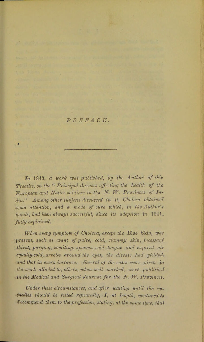 PREFACE. » In 1843, a work was published, by the Author of this Treatise, on the  Principal diseases affecting the health of the European and Native soldiers in the N. W. Provinces of In- dia. Among other subjects discussed in it, Cholera obtained some attention, and a mode of cure which, in the Author's hands, had been always successful^ since its adoption in 1841, fully explained. When every symptom of Cholera, except the Blue Skin, was present, such as want of pulse, cold, clammy skin, incessant thirst, purging, vomiting, spasms, cold tongue and expired air equally cold, areolae around the eyes, the disease heed yielded, and that in every instance. Several of the cases icere gioen %n> ll.e work alluded to, others, when well marked, zcere published in the Medical and Surgical Journal for the N. f V. Provinces. Under these circumstances, and after waiting until the re- medies should be tested repeatedly, I, at length, ventured to Tccommend them to the profession, stating, at (he same time, that