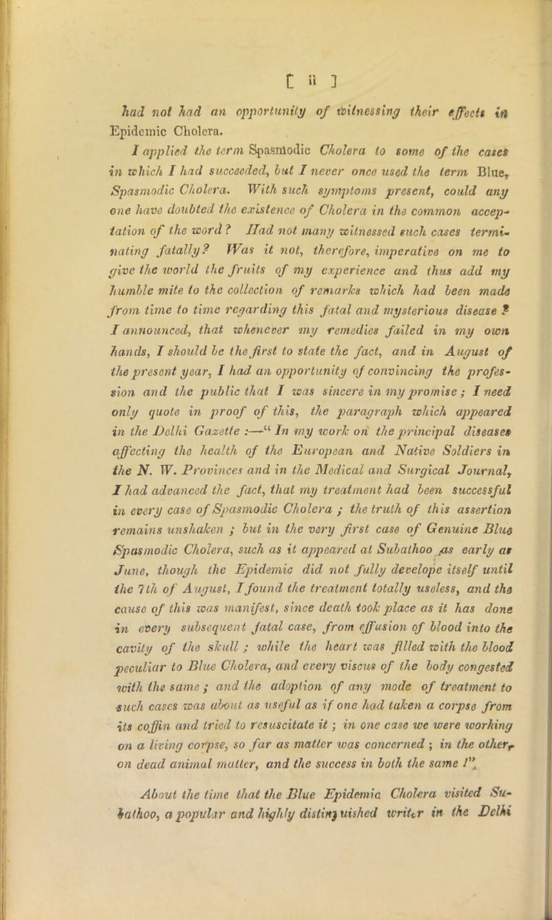 had not had an opportunity of witnessing their effects in Epidemic Cholera. J applied the term Spasmodic Cholera to some of the cases in which I had succeeded, but I never once used the term Bluer Spasmodic Cholera. With such symptoms present, could any one have doubted the existence of Cholera in the common accep- tation of the word ? Had not many witnessed such cases termi- nating fatally? Was it not, therefore, imperative on me to give the world the fruits of my experience and thus add my humble mite to the collection of remarks which had been made from time to time regarding this fatal and mysterious disease f J announced, that whenever my remedies failed in my own hands, I should be the first to state the fact, and in August of the present year, I had an opportunity of convincing the profes- sion and the public that I was sincere in my promise; I need only quote in proof of this, the paragraph which appeared in the Delhi Gazette :— In my work on the principal disease* affecting the health of the European and Native Soldiers in the N. W. Provinces and in the Medical and Surgical Journal, I had advanced the fact, that my treatment had been successful in every case of Spasmodic Cholera ; the truth of this assertion remains unshaken ; but in the very first case of Genuine Blue Spasmodic Cholera, such as it appeared at Subalhoo jzs early at June, though the Epidemic did not fully develope itself until the 7 th of August, I found the treatment totally useless, and th& cause of this was manifest, since death took place as it has done in every subsequent fatal case, from effusion of blood into the cavity of the skull ; while the heart was filed zoith the blood peculiar to Blue Cholera, and every viscus of the body congested loith the same ; and the adoption of any mode of treatment to such cases was about as useful as if one had taken a corpse from its coffin and tried to resuscitate it; in one case we were toorhing on a living corpse, so far as matter was concerned ; in the othcrr on dead animal matter, and the success in both the same / About the lime that the Blue Epidemic. Cholera visited Su- iathoo, a popular and highly distinguished writtr in the Delhi